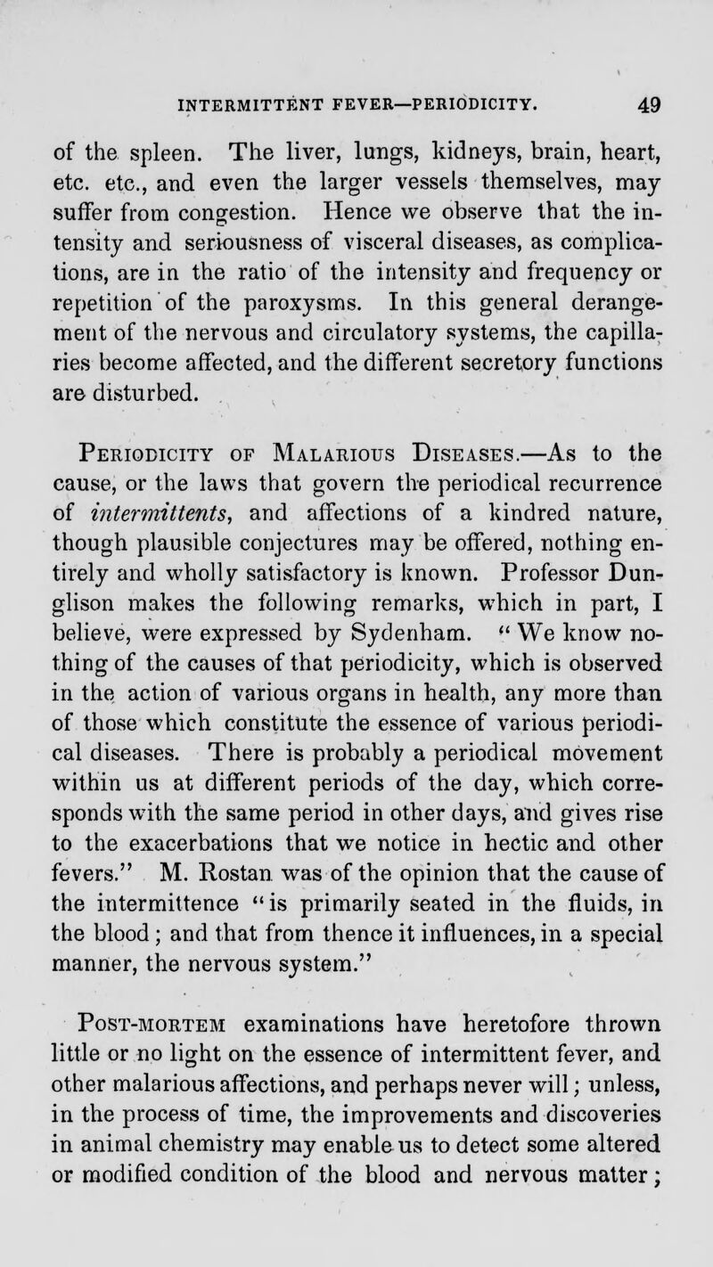 of the spleen. The liver, lungs, kidneys, brain, heart, etc. etc., and even the larger vessels themselves, may suffer from congestion. Hence we observe that the in- tensity and seriousness of visceral diseases, as complica- tions, are in the ratio of the intensity and frequency or repetition of the paroxysms. In this general derange- ment of the nervous and circulatory systems, the capilla- ries become affected, and the different secretory functions are disturbed. Periodicity of Malarious Diseases.—As to the cause, or the laws that govern the periodical recurrence of intermittents, and affections of a kindred nature, though plausible conjectures may be offered, nothing en- tirely and wholly satisfactory is known. Professor Dun- glison makes the following remarks, which in part, I believe, were expressed by Sydenham.  We know no- thing of the causes of that periodicity, which is observed in the action of various organs in health, any more than of those which constitute the essence of various periodi- cal diseases. There is probably a periodical movement within us at different periods of the day, which corre- sponds with the same period in other days, and gives rise to the exacerbations that we notice in hectic and other fevers. M. Rostan was of the opinion that the cause of the intermittence  is primarily seated in the fluids, in the blood; and that from thence it influences, in a special manner, the nervous system. Post-mortem examinations have heretofore thrown little or no light on the essence of intermittent fever, and other malarious affections, and perhaps never will; unless, in the process of time, the improvements and discoveries in animal chemistry may enable us to detect some altered or modified condition of the blood and nervous matter;