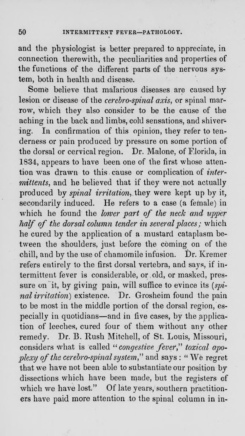 and the physiologist is better prepared to appreciate, in connection therewith, the peculiarities and properties of the functions of the different parts of the nervous sys- tem, both in health and disease. Some believe that malarious diseases are caused by lesion or disease of the cerebrospinal axis, or spinal mar- row, which they also consider to be the cause of the aching in the back and limbs, cold sensations, and shiver- ing. In confirmation of this opinion, they refer to ten- derness or pain produced by pressure on some portion of the dorsal or cervical region. Dr. Malone, of Florida, in 1834, appears to have been one of the first whose atten- tion was drawn to this cause or complication of inter- mittents, and he believed that if they were not actually produced by spinal irritation, they were kept up by it, secondarily induced. He refers to a case (a female) in which he found the lower part of the neck and upper half of the dorsal column tender in several places; which he cured by the application of a mustard cataplasm be- tween the shoulders, just before the coming on of the chill, and by the use of chamomile infusion. Dr. Kremer refers entirely to the first dorsal vertebra, and says, if in- termittent fever is considerable, or,old, or masked, pres- sure on it, by giving pain, will suffice to evince its {spi- nal irritation) existence. Dr. Grosheim found the pain to be most in the middle portion of the dorsal region, es- pecially in quotidians—and in five cases, by the .applica- tion of leeches, cured four of them without any other remedy. Dr. B. Rush Mitchell, of St. Louis, Missouri, considers what is called  congestive fever', toxical apo- plexy of the cerebrospinal system and says :  We regret that we have not been able to substantiate our position by dissections which have been made, but the registers of which we have lost. Of late years, southern practition- ers have paid more attention to the spinal column in in-