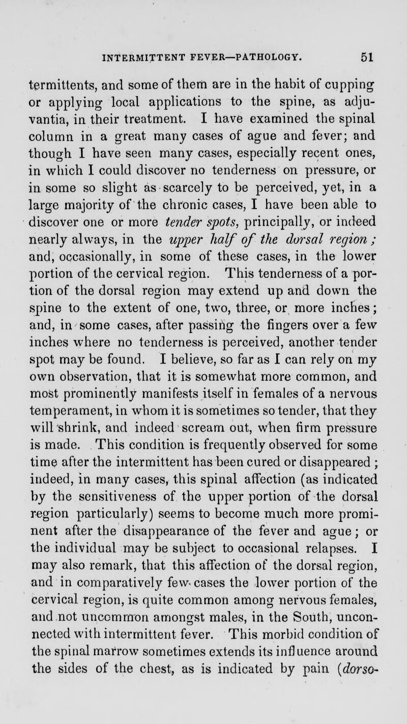termittents, and some of them are in the habit of cupping or applying local applications to the spine, as adju- vantia, in their treatment. I have examined the spinal column in a great many cases of ague and fever; and though I have seen many cases, especially recent ones, in which I could discover no tenderness on pressure, or in some so slight as scarcely to be perceived, yet, in a large majority of the chronic cases, I have been able to discover one or more tender spots, principally, or indeed nearly always, in the upper half of the dorsal region ; and, occasionally, in some of these cases, in the lower portion of the cervical region. This tenderness of a por- tion of the dorsal region may extend up and down the spine to the extent of one, two, three, or more inches; and, in some cases, after passing the fingers over a few inches where no tenderness is perceived, another tender spot may be found. I believe, so far as I can rely on my own observation, that it is somewhat more common, and most prominently manifests itself in females of a nervous temperament, in whom it is sometimes so tender, that they will shrink, and indeed scream out, when firm pressure is made. This condition is frequently observed for some time after the intermittent has been cured or disappeared ; indeed, in many cases, this spinal affection (as indicated by the sensitiveness of the upper portion of the dorsal region particularly) seems to become much more promi- nent after the disappearance of the fever and ague; or the individual may be subject to occasional relapses. I may also remark, that this affection of the dorsal region, and in comparatively few- cases the lower portion of the cervical region, is quite common among nervous females, and not uncommon amongst males, in the South, uncon- nected with intermittent fever. This morbid condition of the spinal marrow sometimes extends its influence around the sides of the chest, as is indicated by pain (dorso-