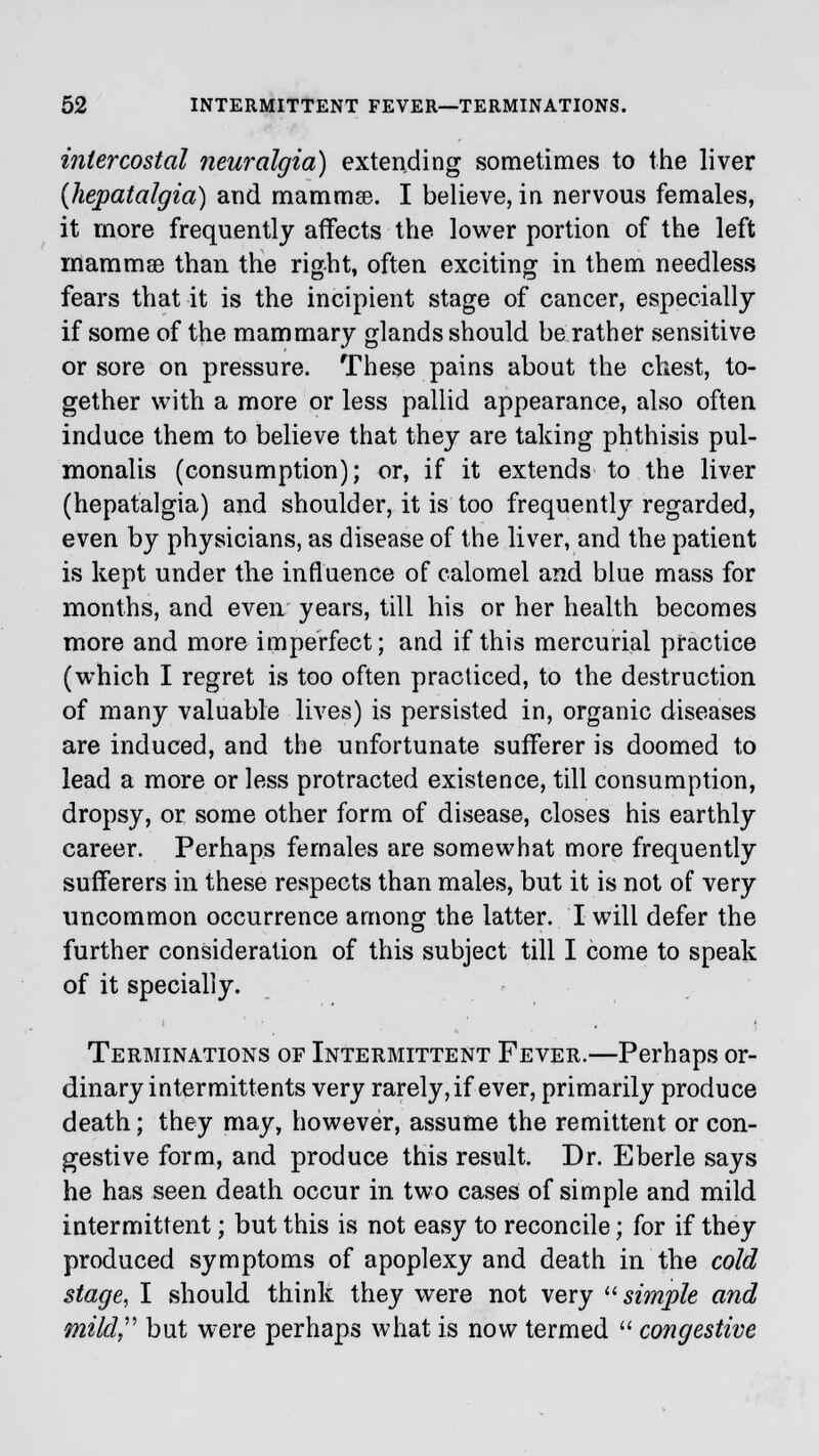 intercostal neuralgia) extending sometimes to the liver {hepatalgia) and mammse. I believe, in nervous females, it more frequently affects the lower portion of the left mammae than the right, often exciting in them needless fears that it is the incipient stage of cancer, especially if some of the mammary glands should be rather sensitive or sore on pressure. These pains about the chest, to- gether with a more or less pallid appearance, also often induce them to believe that they are taking phthisis pul- monalis (consumption); or, if it extends to the liver (hepatalgia) and shoulder, it is too frequently regarded, even by physicians, as disease of the liver, and the patient is kept under the influence of calomel and blue mass for months, and even years, till his or her health becomes more and more imperfect; and if this mercurial practice (which I regret is too often practiced, to the destruction of many valuable lives) is persisted in, organic diseases are induced, and the unfortunate sufferer is doomed to lead a more or less protracted existence, till consumption, dropsy, or some other form of disease, closes his earthly career. Perhaps females are somewhat more frequently sufferers in these respects than males, but it is not of very uncommon occurrence among the latter. I will defer the further consideration of this subject till I come to speak of it specially. ' ■• _ • t Terminations of Intermittent Fever.—Perhaps or- dinary intermittents very rarely, if ever, primarily produce death; they may, however, assume the remittent or con- gestive form, and produce this result. Dr. Eberle says he has seen death occur in two cases of simple and mild intermittent; but this is not easy to reconcile; for if they produced symptoms of apoplexy and death in the cold stage, I should think they were not very simple and mild but were perhaps what is now termed  congestive