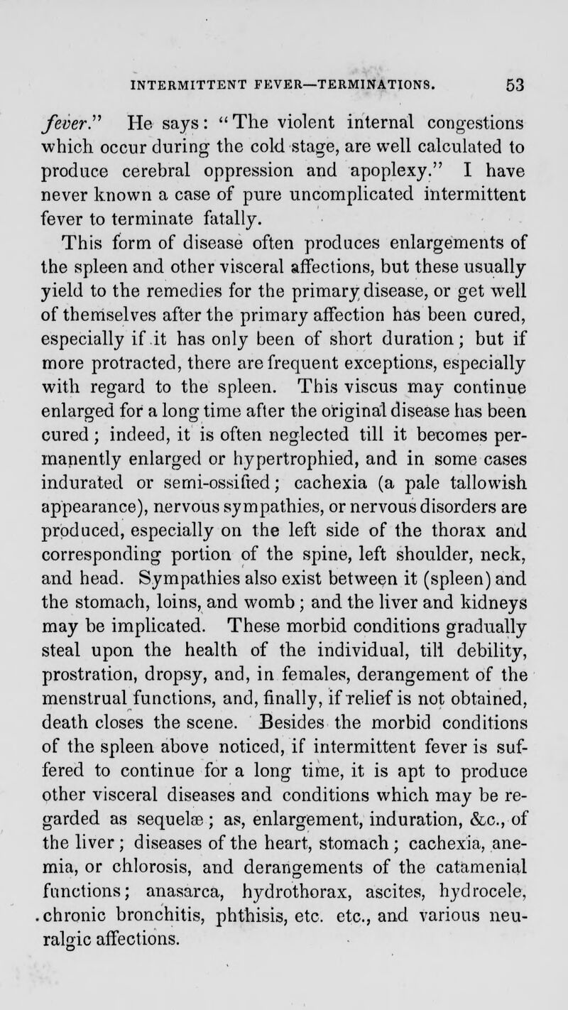 feverP He says :  The violent internal congestions which occur during the cold stage, are well calculated to produce cerebral oppression and apoplexy. I have never known a case of pure uncomplicated intermittent fever to terminate fatally. This form of disease often produces enlargements of the spleen and other visceral affections, but these usually yield to the remedies for the primary disease, or get wrell of themselves after the primary affection has been cured, especially if it has only been of short duration; but if more protracted, there are frequent exceptions, especially with regard to the spleen. This viscus may continue enlarged for a long time after the original disease has been cured; indeed, it is often neglected till it becomes per- manently enlarged or hypertrophied, and in some cases indurated or semi-ossified; cachexia (a pale tallowish appearance), nervous sympathies, or nervous disorders are produced, especially on the left side of the thorax and corresponding portion of the spine, left shoulder, neck, and head. Sympathies also exist between it (spleen) and the stomach, loins, and womb ; and the liver and kidneys may be implicated. These morbid conditions gradually steal upon the health of the individual, till debility, prostration, dropsy, and, in females, derangement of the menstrual functions, and, finally, if relief is not obtained, death closes the scene. Besides the morbid conditions of the spleen above noticed, if intermittent fever is suf- fered to continue for a long time, it is apt to produce other visceral diseases and conditions which may be re- garded as sequelae ; as, enlargement, induration, &c, of the liver; diseases of the heart, stomach ; cachexia, ane- mia, or chlorosis, and derangements of the catamenial functions; anasarca, hydrothorax, ascites, hydrocele, .chronic bronchitis, phthisis, etc. etc., and various neu- ralgic affections.