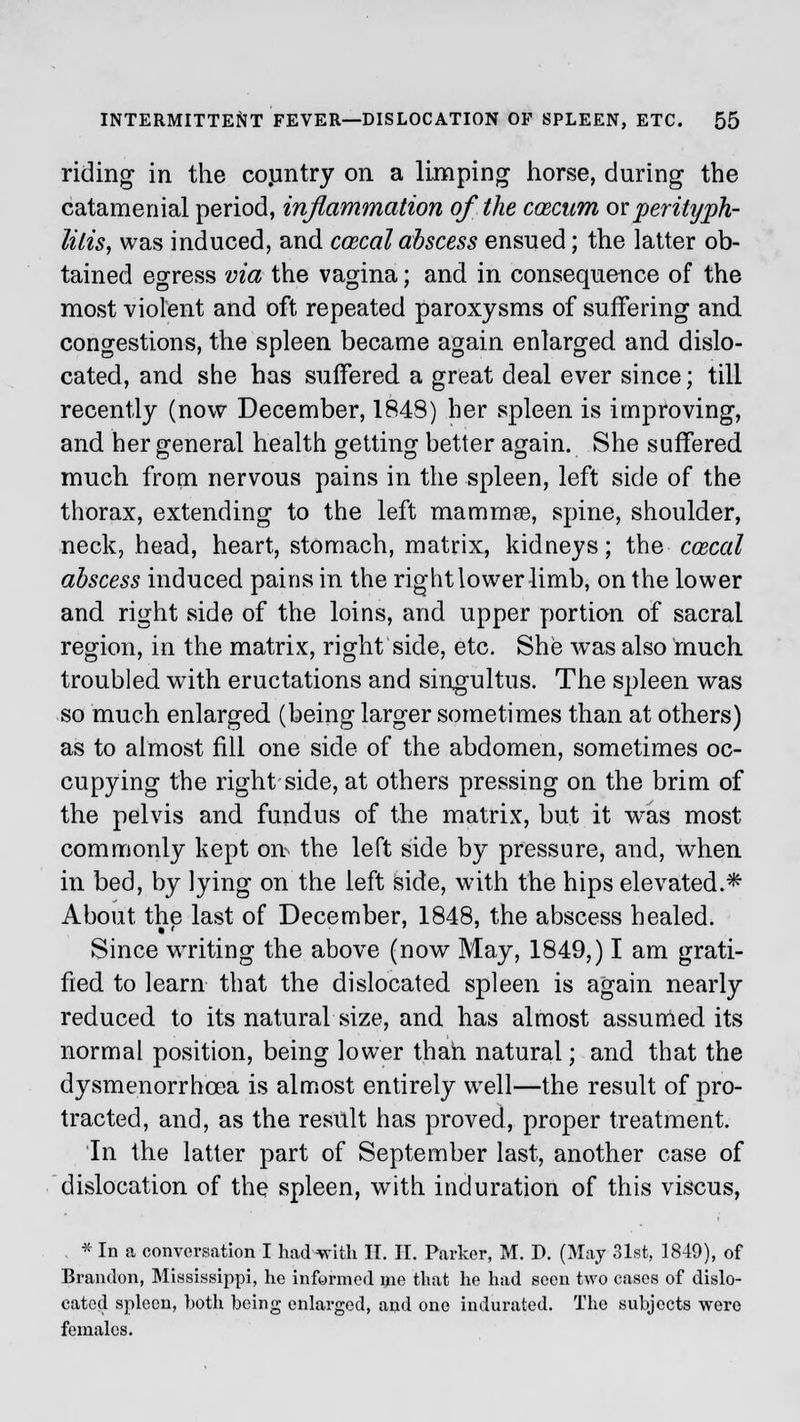 riding in the country on a limping horse, during the catamenial period, inflammation of the coscum or perityph- litis, was induced, and ccecal abscess ensued; the latter ob- tained egress via the vagina; and in consequence of the most violent and oft repeated paroxysms of suffering and congestions, the spleen became again enlarged and dislo- cated, and she has suffered a great deal ever since; till recently (now December, 1848) her spleen is improving, and her general health getting better again. She suffered O DO O much from nervous pains in the spleen, left side of the thorax, extending to the left mammae, spine, shoulder, neck, head, heart, stomach, matrix, kidneys; the cozcal abscess induced pains in the right lower limb, on the lower and right side of the loins, and upper portion of sacral region, in the matrix, right side, etc. She was also much troubled with eructations and singultus. The spleen was so much enlarged (being larger sometimes than at others) as to almost fill one side of the abdomen, sometimes oc- cupying the right side, at others pressing on the brim of the pelvis and fundus of the matrix, but it was most commonly kept on> the left side by pressure, and, when in bed, by lying on the left side, with the hips elevated.* About the last of December, 1848, the abscess healed. Since writing the above (now May, 1849,) I am grati- fied to learn that the dislocated spleen is again nearly reduced to its natural size, and has almost assumed its normal position, being lower than natural; and that the dysmenorrhoea is almost entirely well—the result of pro- tracted, and, as the result has proved, proper treatment. In the latter part of September last, another case of dislocation of the spleen, with induration of this viscus, * In a conversation I had-with II. II. Parker, M. D. (May 31st, 1849), of Brandon, Mississippi, he informed me that he had seen two cases of dislo- cated spleen, both being enlarged, and one indurated. The subjects were females.