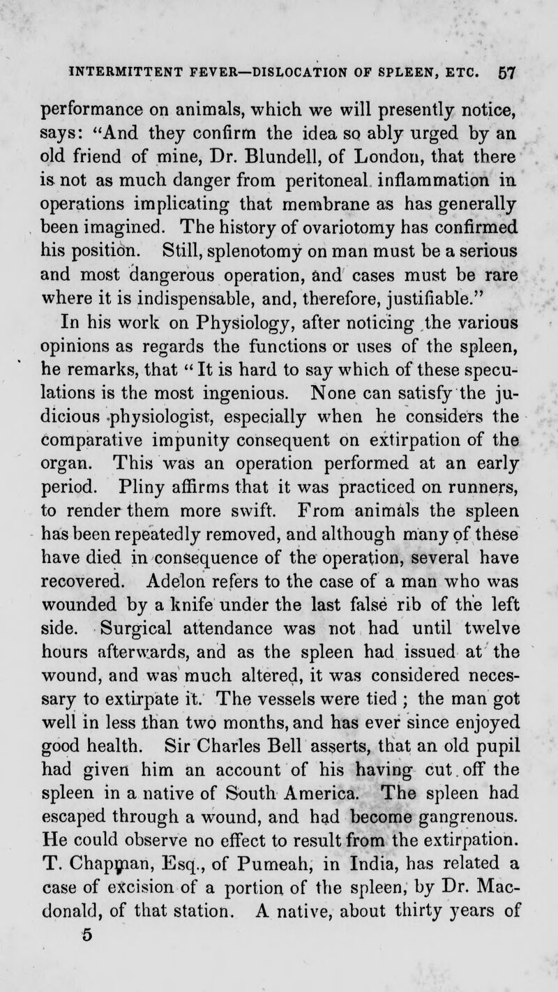 performance on animals, which we will presently notice, says: And they confirm the idea so ably urged by an old friend of mine, Dr. Blundell, of London, that there is not as much danger from peritoneal inflammation in operations implicating that membrane as has generally been imagined. The history of ovariotomy has confirmed his position. Still, splenotomy on man must be a serious and most dangerous operation, and cases must be rare where it is indispensable, and, therefore, justifiable. In his work on Physiology, after noticing the various opinions as regards the functions or uses of the spleen, he remarks, that It is hard to say which of these specu- lations is the most ingenious. None can satisfy the ju- dicious -physiologist, especially when he considers the comparative impunity consequent on extirpation of the organ. This was an operation performed at an early period. Pliny affirms that it was practiced on runners, to render them more swift. From animals the spleen has been repeatedly removed, and although many of these have died in consequence of the operation, several have recovered. Adelon refers to the case of a man who was wounded by a knife under the last false rib of the left side. Surgical attendance was not had until twelve hours afterwards, and as the spleen had issued at the wound, and was much altered, it was considered neces- sary to extirpate it. The vessels were tied ; the man got well in less than two months, and has ever since enjoyed good health. Sir Charles Bell asserts, that an old pupil had given him an account of his having cut.off the spleen in a native of South America. The spleen had escaped through a wound, and had become gangrenous. He could observe no effect to result from the extirpation. T. Chapman, Esq., of Pumeah, in India, has related a case of excision of a portion of the spleen, by Dr. Mac- donald, of that station. A native, about thirty years of 5