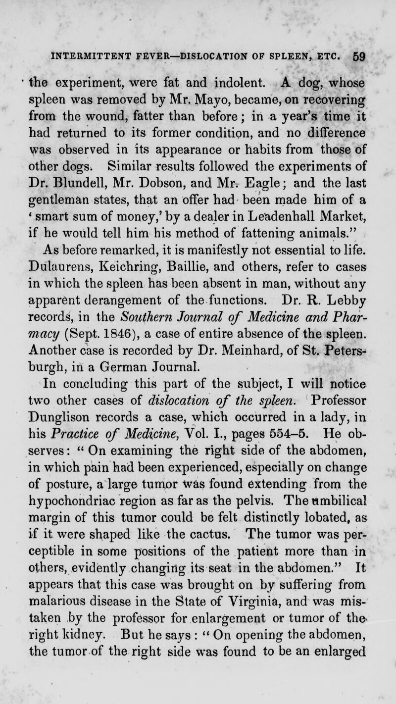 the experiment, were fat and indolent. A dog, whose spleen was removed by Mr. Mayo, became, on recovering from the wound, fatter than before; in a year's time it had returned to its former condition, and no difference was observed in its appearance or habits from those of other dogs. Similar results followed the experiments of Dr. Blundell, Mr. Dobson, and Mr. Eagle; and the last gentleman states, that an offer had been made him of a 1 smart sum of money,' by a dealer in Leadenhall Market, if he would tell him his method of fattening animals. As before remarked, it is manifestly not essential to life. Dulaurens, Keichring, Baillie, and others, refer to cases in which the spleen has been absent in man, without any apparent derangement of the functions. Dr. R. Lebby records, in the Southern Journal of Medicine and Phar- macy (Sept. 1846), a case of entire absence of the spleen. Another case is recorded by Dr. Meinhard, of St. Peters- burgh, in a German Journal. In concluding this part of the subject, I will notice two other cases of dislocation of the spleen. Professor Dunglison records a case, which occurred in a lady, in his Practice of Medicine, Vol. I., pages 554-5. He ob- serves:  On examining the right side of the abdomen, in which pain had been experienced, especially on change of posture, a large tumor was found extending from the hypochondriac region as far as the pelvis. The umbilical margin of this tumor could be felt distinctly lobated, as if it were shaped like the cactus. The tumor was per- ceptible in some positions of the patient more than in others, evidently changing its seat in the abdomen. It appears that this case was brought on by suffering from malarious disease in the State of Virginia, and was mis- taken by the professor for enlargement or tumor of the right kidney. But he says :  On opening the abdomen, the tumor of the right side was found to be an enlarged
