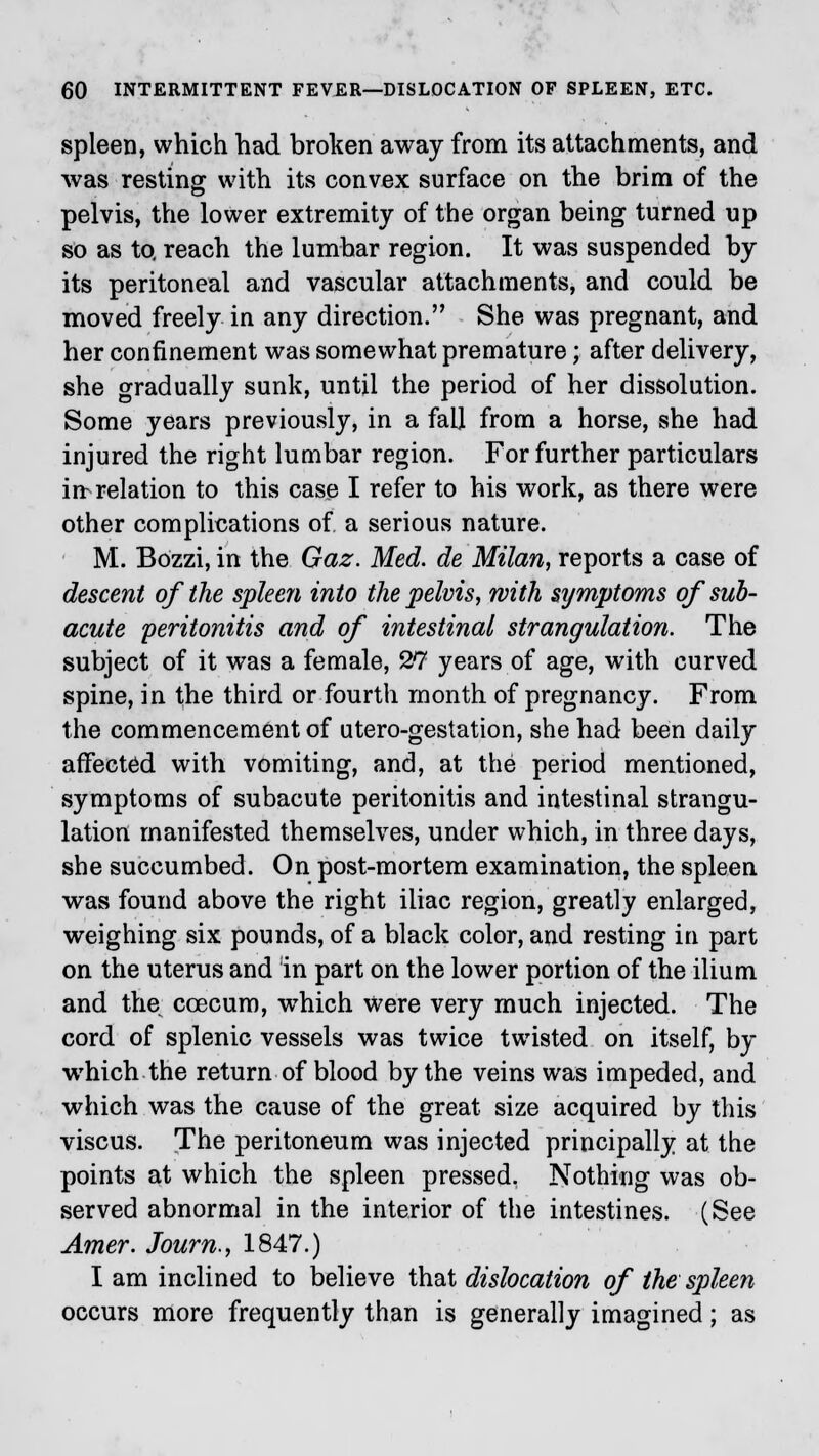 spleen, which had broken away from its attachments, and was resting with its convex surface on the brim of the pelvis, the lower extremity of the organ being turned up so as to. reach the lumbar region. It was suspended by its peritoneal and vascular attachments, and could be moved freely in any direction. She was pregnant, and her confinement was somewhat premature; after delivery, she gradually sunk, until the period of her dissolution. Some years previously, in a fall from a horse, she had injured the right lumbar region. For further particulars in relation to this case I refer to his work, as there were other complications of a serious nature. M. Bozzi, in the Gaz. Med. de Milan, reports a case of descent of the spleen into the pelvis, with symptoms of sub- acute peritonitis and of intestinal strangulation. The subject of it was a female, 27 years of age, with curved spine, in the third or fourth month of pregnancy. From the commencement of utero-gestation, she had been daily affected with vomiting, and, at the period mentioned, symptoms of subacute peritonitis and intestinal strangu- lation manifested themselves, under which, in three days, she succumbed. On post-mortem examination, the spleen was found above the right iliac region, greatly enlarged, weighing six pounds, of a black color, and resting in part on the uterus and in part on the lower portion of the ilium and the ccecum, which were very much injected. The cord of splenic vessels was twice twisted on itself, by which the return of blood by the veins was impeded, and which was the cause of the great size acquired by this viscus. The peritoneum was injected principally at the points at which the spleen pressed. Nothing was ob- served abnormal in the interior of the intestines. (See Amer. Journ., 1847.) I am inclined to believe that dislocation of the spleen occurs more frequently than is generally imagined; as