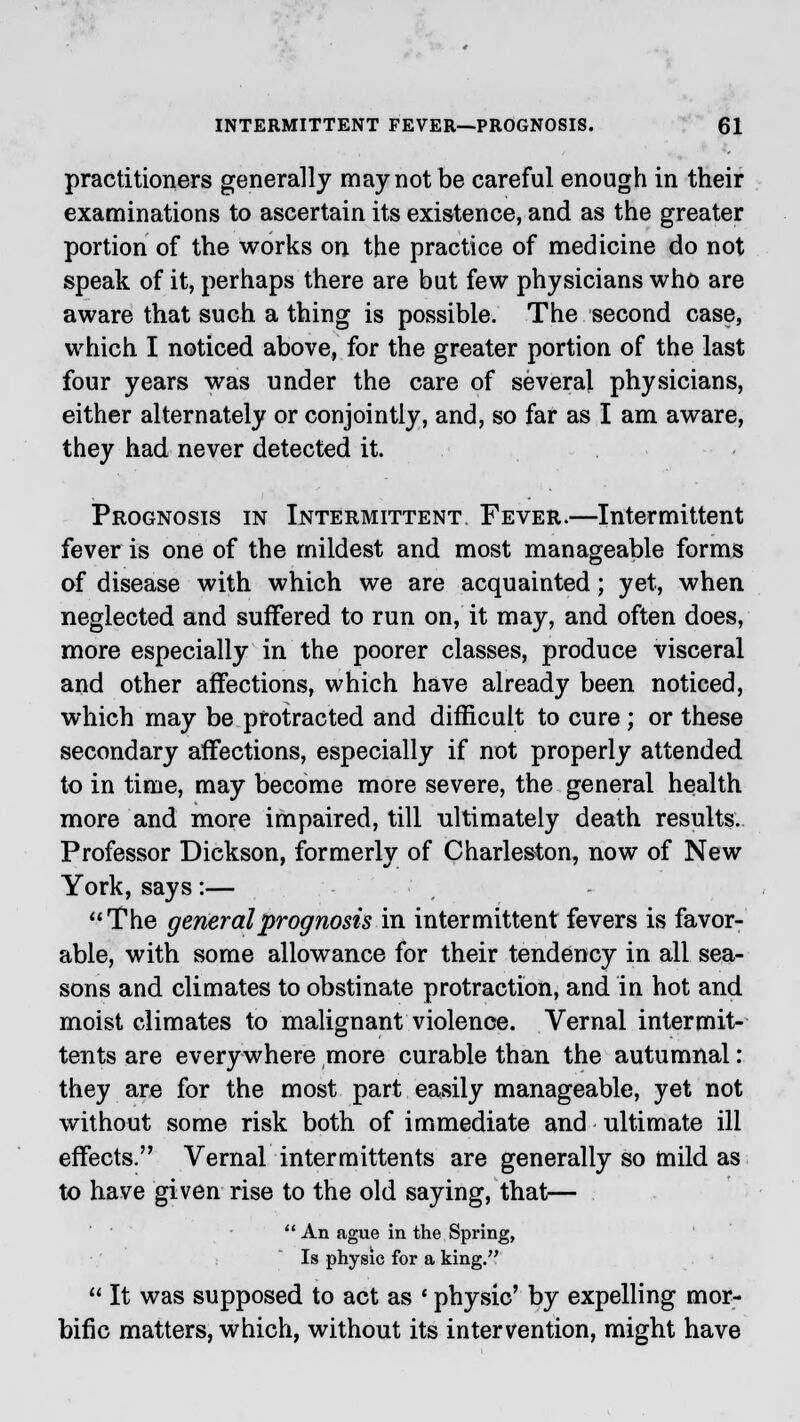 practitioners generally may not be careful enough in their examinations to ascertain its existence, and as the greater portion of the works on the practice of medicine do not speak of it, perhaps there are but few physicians who are aware that such a thing is possible. The second case, which I noticed above, for the greater portion of the last four years was under the care of several physicians, either alternately or conjointly, and, so far as I am aware, they had never detected it. Prognosis in Intermittent Fever.—Intermittent fever is one of the mildest and most manageable forms of disease with which we are acquainted; yet, when neglected and suffered to run on, it may, and often does, more especially in the poorer classes, produce visceral and other affections, which have already been noticed, which may be protracted and difficult to cure ; or these secondary affections, especially if not properly attended to in time, may become more severe, the general health more and more impaired, till ultimately death results. Professor Dickson, formerly of Charleston, now of New York, says:— The general prognosis in intermittent fevers is favor- able, with some allowance for their tendency in all sea- sons and climates to obstinate protraction, and in hot and moist climates to malignant violence. Vernal intermit- tents are everywhere more curable than the autumnal: they are for the most part easily manageable, yet not without some risk both of immediate and ultimate ill effects. Vernal intermittents are generally so mild as to have given rise to the old saying, that—  An ague in the Spring, Is physic for a king.  It was supposed to act as ■ physic' by expelling mor- bific matters, which, without its intervention, might have
