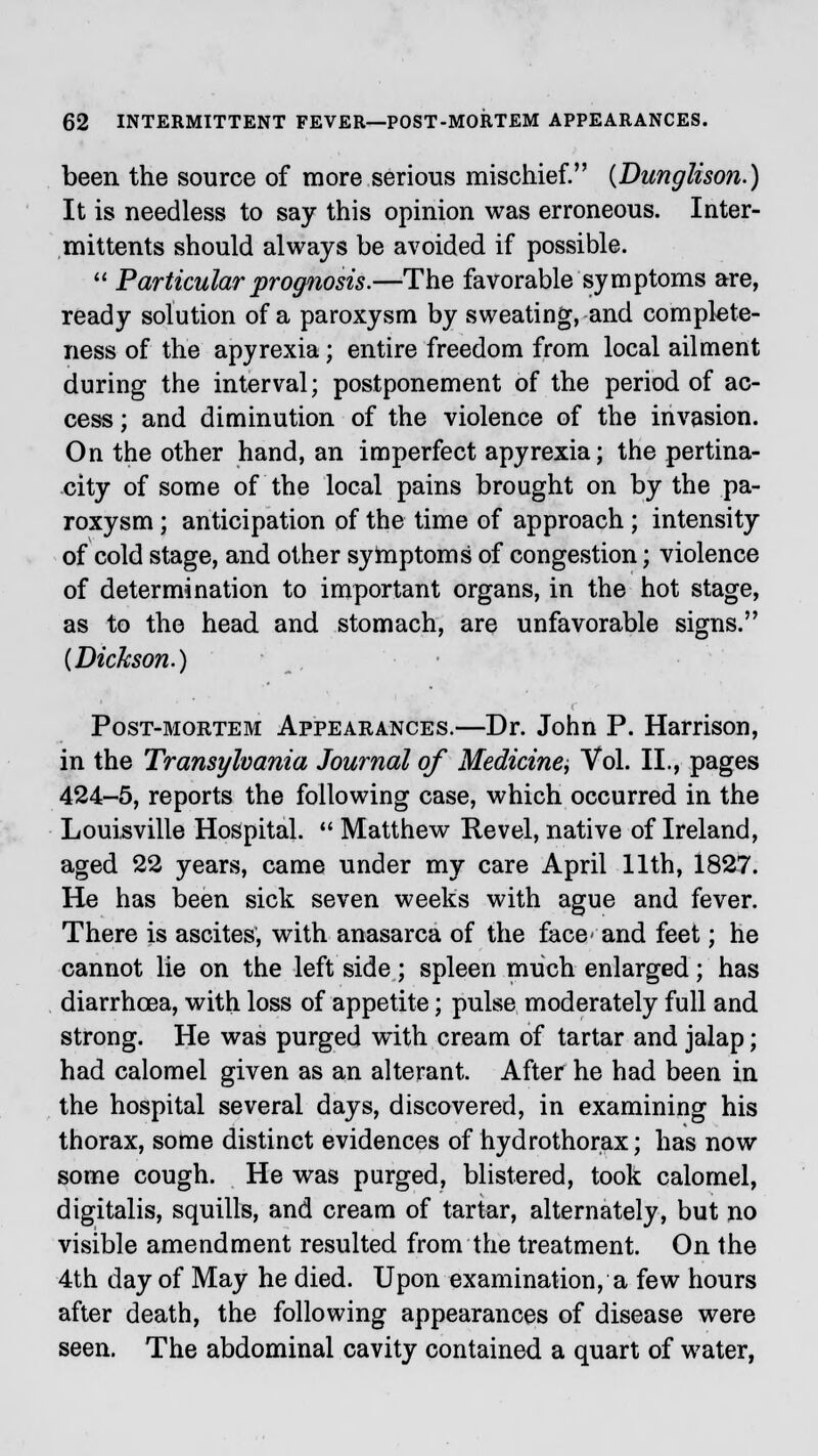 been the source of more serious mischief. {Dunglison.) It is needless to say this opinion was erroneous. Inter- mittents should always be avoided if possible.  Particular prognosis.—The favorable symptoms are, ready solution of a paroxysm by sweating, and complete- ness of the apyrexia; entire freedom from local ailment during the interval; postponement of the period of ac- cess ; and diminution of the violence of the invasion. On the other hand, an imperfect apyrexia; the pertina- city of some of the local pains brought on by the pa- roxysm ; anticipation of the time of approach ; intensity of cold stage, and other symptoms of congestion; violence of determination to important organs, in the hot stage, as to the head and stomach, are unfavorable signs. {Dickson.) Post-mortem Appearances.—Dr. John P. Harrison, in the Transylvania Journal of Medicine, Vol. II., pages 424-5, reports the following case, which occurred in the Louisville Hospital.  Matthew Revel, native of Ireland, aged 22 years, came under my care April 11th, 1827. He has been sick seven weeks with ague and fever. There is ascites, with anasarca of the face- and feet; he cannot lie on the left side ; spleen much enlarged ; has diarrhoea, with loss of appetite; pulse moderately full and strong. He was purged with cream of tartar and jalap; had calomel given as an alterant. After he had been in the hospital several days, discovered, in examining his thorax, some distinct evidences of hydrothorax; has now some cough. He was purged, blistered, took calomel, digitalis, squills, and cream of tartar, alternately, but no visible amendment resulted from the treatment. On the 4th day of May he died. Upon examination, a few hours after death, the following appearances of disease were seen. The abdominal cavity contained a quart of water,