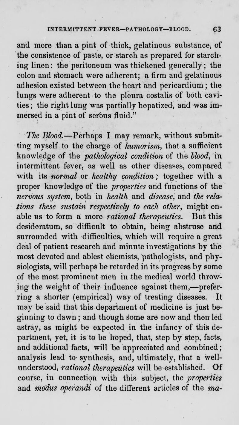 and more than a pint of thick, gelatinous substance, of the consistence of paste, or starch as prepared for starch- ing linen: the peritoneum was thickened generally; the colon and stomach were adherent; a firm and gelatinous adhesion existed between the heart and pericardium; the lungs were adherent to the pleura costalis of both cavi- ties; the right lung was partially hepatized, and was im- mersed in a pint of serous fluid. The Blood.—Perhaps I may remark, without submit- ting myself to the charge of humorism, that a sufficient knowledge of the pathological condition of the blood, in intermittent fever, as well as other diseases, compared with its normal or healthy condition; together wTith a proper knowledge of the properties and functions of the nervous system, both in health and disease, and the rela- tions these sustain respectively to each other, might en- able us to form a more rational therapeutics. But this desideratum, so difficult to obtain, being abstruse and surrounded with difficulties, which will require a great deal of patient research and minute investigations by the most devoted and ablest chemists, pathologists, and phy- siologists, will perhaps be retarded in its progress by some of the most prominent men in the medical world throw- ing the weight of their influence against them,—prefer- ring a shorter (empirical) way of treating diseases. It may be said that this department of medicine is just be- ginning to dawn; and though some are now and then led astray, as might be expected in the infancy of this de- partment, yet, it is to be hoped, that, step by step, facts, and additional facts, will be appreciated and combined; analysis lead to- synthesis, and, ultimately, that a well- understood, rational therapeutics will be established. Of course, in connection with this subject, the properties and modus operandi of the different articles of the ma-