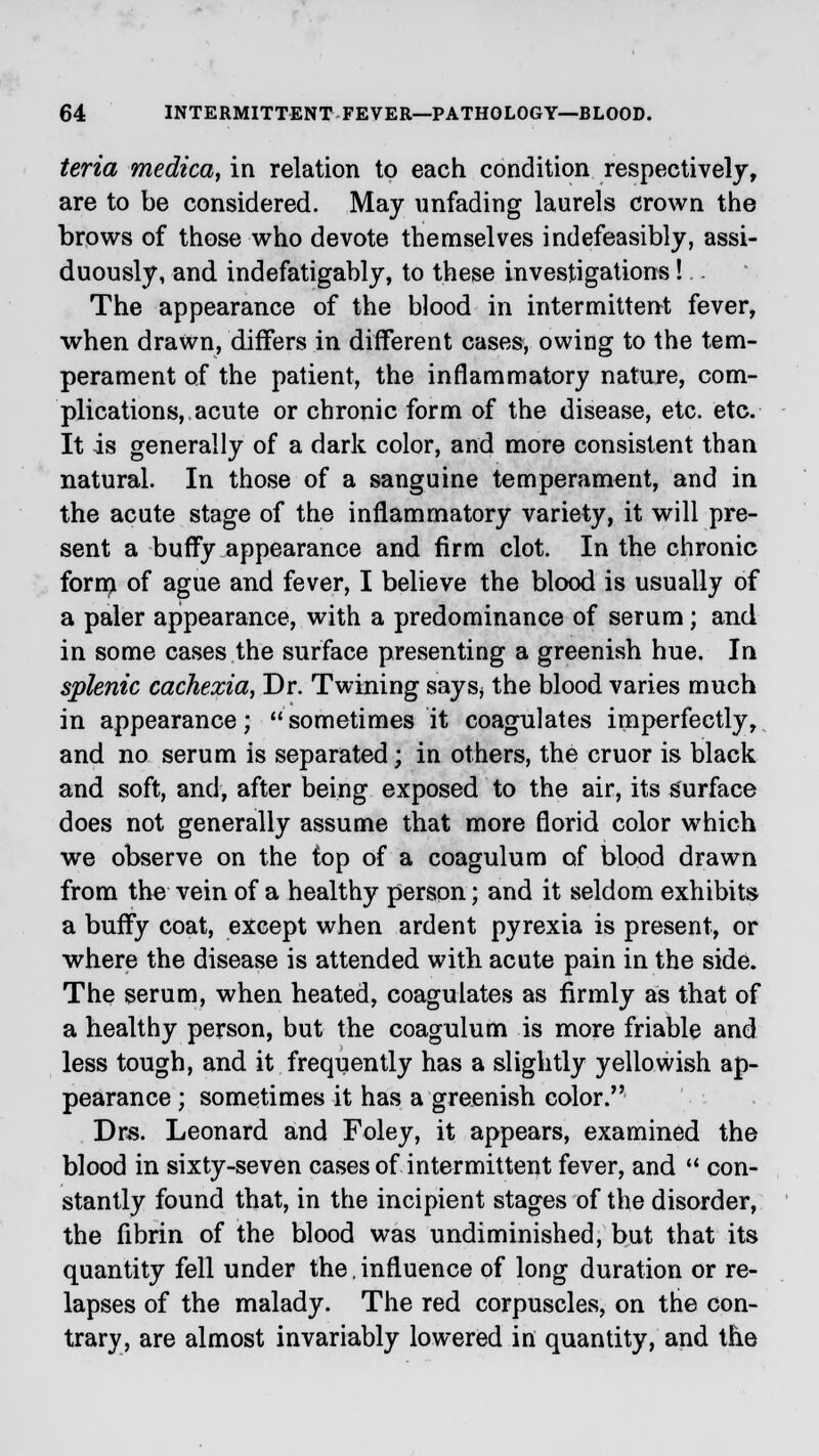 teria rnedica, in relation to each condition respectively, are to be considered. May unfading laurels crown the brows of those who devote themselves indefeasibly, assi- duously, and indefatigably, to these investigations! The appearance of the blood in intermittent fever, when drawn, differs in different cases, owing to the tem- perament of the patient, the inflammatory nature, com- plications, acute or chronic form of the disease, etc. etc. It is generally of a dark color, and more consistent than natural. In those of a sanguine temperament, and in the acute stage of the inflammatory variety, it will pre- sent a buffy appearance and firm clot. In the chronic form of ague and fever, I believe the blood is usually of a paler appearance, with a predominance of serum; and in some cases the surface presenting a greenish hue. In splenic cachexia, Dr. Twining says* the blood varies much in appearance;  sometimes it coagulates imperfectly, and no serum is separated; in others, the cruor is black and soft, and, after being exposed to the air, its surface does not generally assume that more florid color which we observe on the top of a coagulum of blood drawn from the vein of a healthy person; and it seldom exhibits a buffy coat, except when ardent pyrexia is present, or where the disease is attended with acute pain in the side. The serum, when heated, coagulates as firmly as that of a healthy person, but the coagulum is more friable and less tough, and it frequently has a slightly yellowish ap- pearance ; sometimes it has a greenish color. Dns. Leonard and Foley, it appears, examined the blood in sixty-seven cases of intermittent fever, and  con- stantly found that, in the incipient stages of the disorder, the fibrin of the blood was undiminished, but that its quantity fell under the. influence of long duration or re- lapses of the malady. The red corpuscles, on the con- trary, are almost invariably lowered in quantity, and the