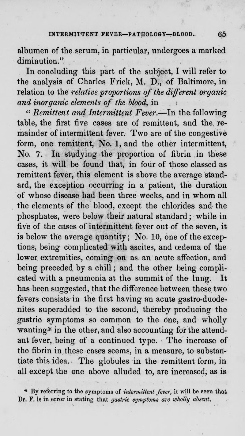 albumen of the serum, in particular, undergoes a marked diminution. In concluding this part of the subject, I will refer to the analysis of Charles Frick, M. D.., of Baltimore, in relation to the relative proportions of the different organic and inorganic elements of the blood, in i  Remittent and Intermittent Fever.—In the following table, the first five cases are of remittent, and the re- mainder of intermittent fever. Two are of the congestive form, one remittent, No. 1, and the other intermittent, No. 7. In studying the proportion of fibrin in these cases, it will be found that, in four of those classed as remittent fever, this element is above the average stand- ard, the exception occurring in a patient, the duration of whose disease had been three weeks, and in whom all the elements of the blood, except the chlorides and the phosphates, were below their natural standard; while in five of the cases of intermittent fever out of the seven, it is below the average quantity; No. 10, one of the excep- tions, being complicated with ascites, and oedema of the lower extremities, coming on as an acute affection, and being preceded by a chill; and the other being compli- cated with a pneumonia at the summit of the lung. It has been suggested, that the difference between these two fevers consists in the first having an acute gastro-duode- nites superadded to the second, thereby producing the gastric symptoms so common to the one, and wholly wanting* in the other, and also accounting for the attend- ant fever, being of a continued type. The increase of the fibrin in these cases seems, in a measure, to substan- tiate this idea. The globules in the remittent form, in all except the one above alluded to, are increased, as is * By referring to the symptoms of intermittent fever, it will be seen that Dr. F. is in error in stating that gastric symptoms are wholly absent.