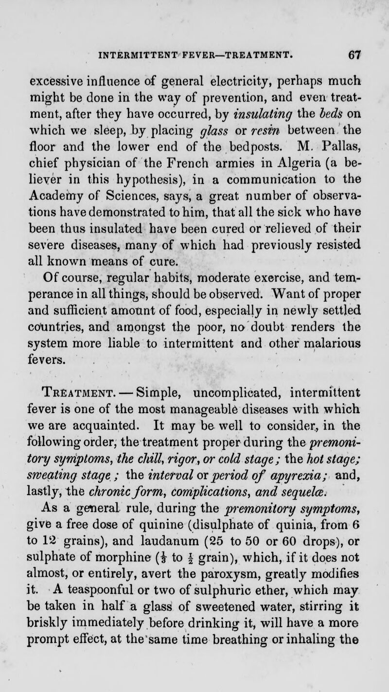 excessive influence of general electricity, perhaps much might be done in the way of prevention, and even treat- ment, after they have occurred, by insulating the beds on which we sleep, by placing glass or resin between the floor and the lower end of the bedposts. M. Pallas, chief physician of the French armies in Algeria (a be- liever in this hypothesis), in a communication to the Academy of Sciences, says, a great number of observa- tions have demonstrated to him, that all the sick who have been thus insulated have been cured or relieved of their severe diseases, many of which had previously resisted all known means of cure. Of course, regular habits, moderate exercise, and tem- perance in all things, should be observed. Want of proper and sufficient amount of food, especially in newly settled countries, and amongst the poor, no doubt renders the system more liable to intermittent and other malarious fevers. Treatment. — Simple, uncomplicated, intermittent fever is one of the most manageable diseases with which we are acquainted. It may be well to consider, in the following order, the treatment proper during the premoni- tory symptoms, the chill, rigor, or cold stage; the hot stage; sweating stage ; the interval or period of apyrexia; and, lastly, the chronic form, complications, and sequela. As a general rule, during the premonitory symptoms, give a free dose of quinine (disulphate of quinia, from 6 to 12 grains), and laudanum (25 to 50 or 60 drops), or sulphate of morphine (i to \ grain), which, if it does not almost, or entirely, avert the paroxysm, greatly modifies it. A teaspoonful or two of sulphuric ether, which may be taken in half a glass of sweetened water, stirring it briskly immediately before drinking it, will have a more prompt effect, at the'same time breathing or inhaling the