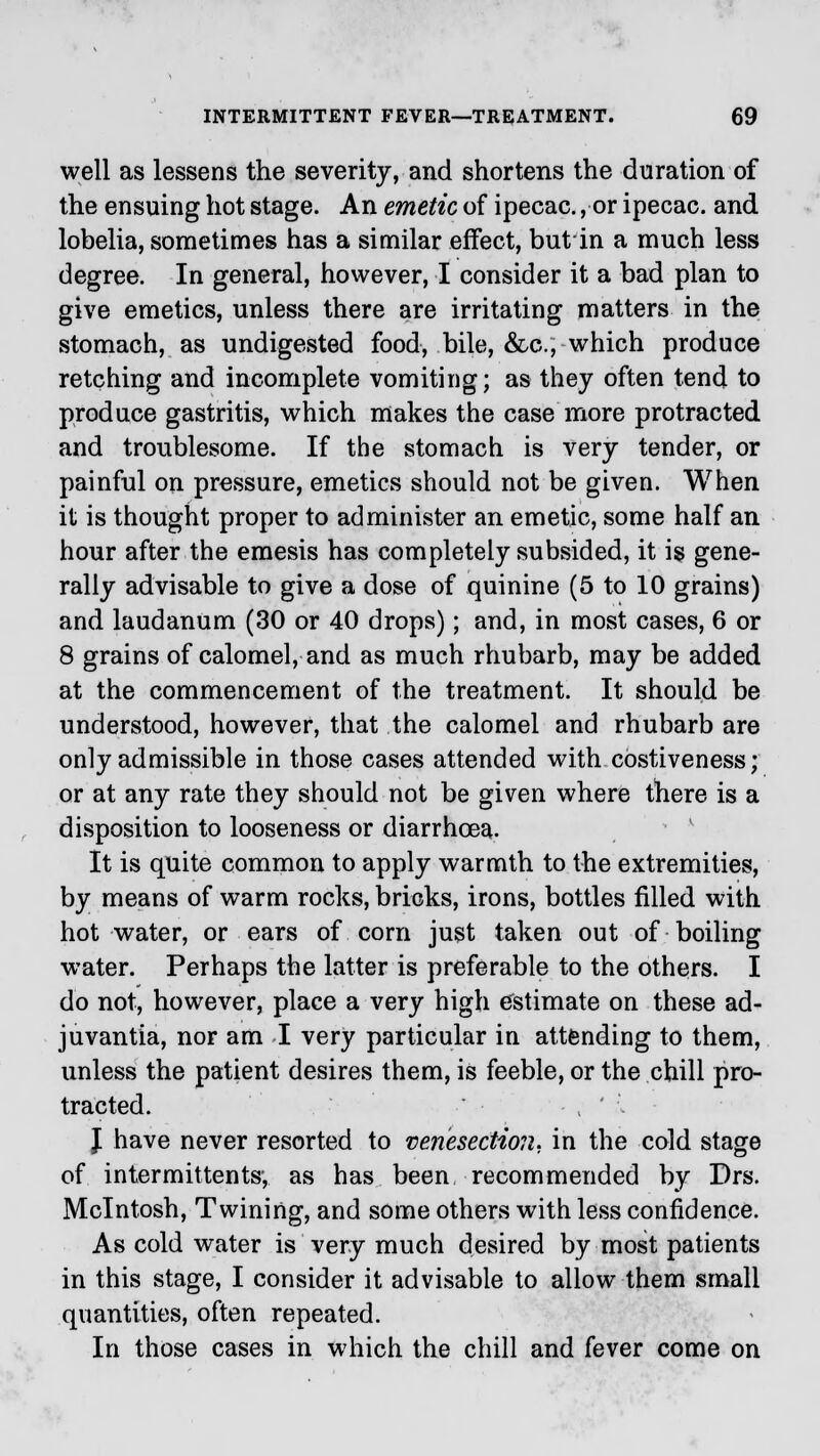 well as lessens the severity, and shortens the duration of the ensuing hot stage. An emetic of ipecac., or ipecac, and lobelia, sometimes has a similar effect, but in a much less degree. In general, however, I consider it a bad plan to give emetics, unless there are irritating matters in the stomach, as undigested food, bile, &c, which produce retching and incomplete vomiting; as they often tend to produce gastritis, which makes the case more protracted and troublesome. If the stomach is very tender, or painful on pressure, emetics should not be given. When it is thought proper to administer an emetic, some half an hour after the emesis has completely subsided, it is gene- rally advisable to give a dose of quinine (5 to 10 grains) and laudanum (30 or 40 drops); and, in most cases, 6 or 8 grains of calomel, and as much rhubarb, may be added at the commencement of the treatment. It should be understood, however, that the calomel and rhubarb are only admissible in those cases attended with costiveness; or at any rate they should not be given where there is a disposition to looseness or diarrhoea. It is quite common to apply warmth to the extremities, by means of warm rocks, bricks, irons, bottles filled with hot water, or ears of corn just taken out of boiling water. Perhaps the latter is preferable to the others. I do not, however, place a very high estimate on these ad- juvantia, nor am I very particular in attending to them, unless the patient desires them, is feeble, or the chill pro- tracted. ■ , ' . J have never resorted to venesection, in the cold stage of intermittents-, as has been recommended by Drs. Mcintosh, Twining, and some others with less confidence. As cold water is very much desired by most patients in this stage, I consider it advisable to allow them small quantities, often repeated. In those cases in which the chill and fever come on