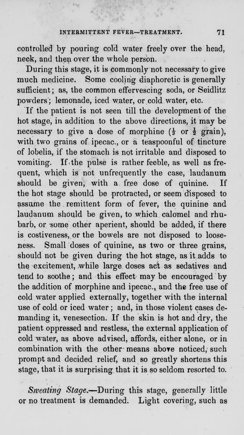 controlled by pouring cold water freely over the head, neck, and then over the whole person. During this stage, it is commonly not necessary to give much medicine. Some cooling diaphoretic is generally sufficient; as, the common effervescing soda, or Seidlitz powders; lemonade, iced water, or cold water, etc. If the patient is not seen till the development of the hot stage, in addition to the above directions, it may be necessary to give a dose of morphine (i or i grain), with two grains of ipecac, or a teaspoonful of tincture of lobelia, if the stomach is not irritable and disposed to vomiting. If.the pulse is rather feeble, as well as fre- quent, which is not unfrequently the case, laudanum should be given, with a free dose of quinine. If the hot stage should be protracted, or seem disposed to assume the remittent form of fever, the quinine and laudanum should be given, to which calomel and rhu- barb, or some other aperient, should be added, if there is costiveness, or the bowels are not disposed to loose- ness. Small doses of quinine, as two or three grains, should not be given during the hot stage, as it adds to the excitement, while large doses act as sedatives and tend to soothe; and this effect may be encouraged by the addition of morphine and ipecac, and the free use of cold water applied externally, together with the internal use of cold or iced water; and, in those violent cases de- manding it, venesection. If the skin is hot and dry, the patient oppressed and restless, the external application of cold water, as above advised, affords, either alone, or in combination with the other means above noticed, such prompt and decided relief, and so greatly shortens this stage, that it is surprising that it is so seldom resorted to. Sweating Stage.—During this stage, generally little or no treatment is demanded. Light covering, such as