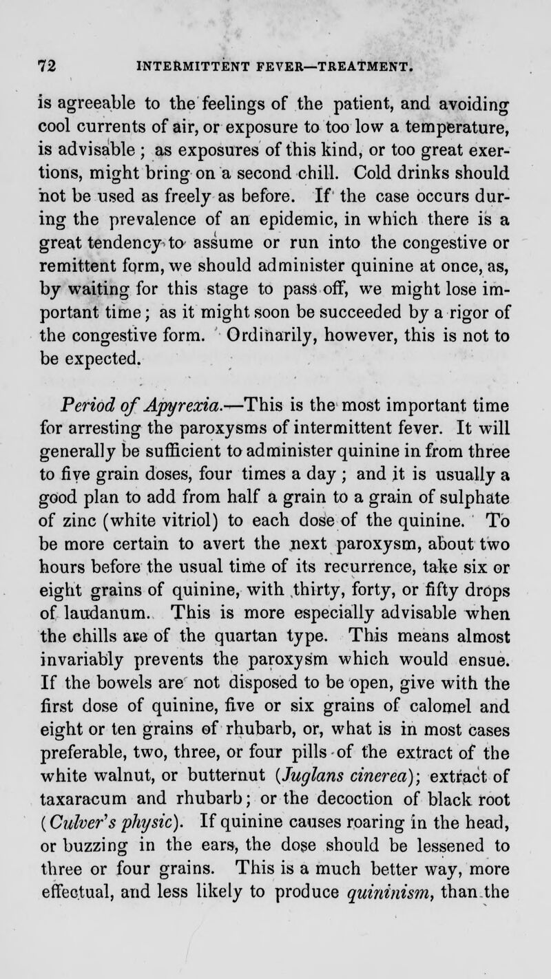 is agreeable to the feelings of the patient, and avoiding cool currents of air, or exposure to too low a temperature, is advisable ; as exposures of this kind, or too great exer- tions, might bring on a second chill. Cold drinks should not be used as freely as before. If the case occurs dur- ing the prevalence of an epidemic, in which there is a great tendency to assume or run into the congestive or remittent fqrm, we should administer quinine at once, as, by waiting for this stage to pass off, we might lose im- portant time; as it might soon be succeeded by a rigor of the congestive form. Ordinarily, however, this is not to be expected. Period of Apyrexia.-^-This is the most important time for arresting the paroxysms of intermittent fever. It wrill generally be sufficient to administer quinine in from three to five grain doses, four times a day ; and it is usually a good plan to add from half a grain to a grain of sulphate of zinc (white vitriol) to each dose of the quinine. To be more certain to avert the next paroxysm, about two hours before the usual time of its recurrence, take six or eight grains of quinine, with thirty, forty, or fifty drops of laudanum. This is more especially advisable when the chills aue of the quartan type. This means almost invariably prevents the paroxysm which would ensue. If the bowels are not disposed to be open, give with the first dose of quinine, five or six grains of calomel and eight or ten grains of rhubarb, or, what is in most cases preferable, two, three, or four pills-of the extract of the white walnut, or butternut (Juglans cinerea); extract of taxaracum and rhubarb; or the decoction of black root (Culver's physic). If quinine causes roaring in the head, or buzzing in the ears, the dose should be lessened to three or four grains. This is a much better way, more effectual, and less likely to produce quininism, than the