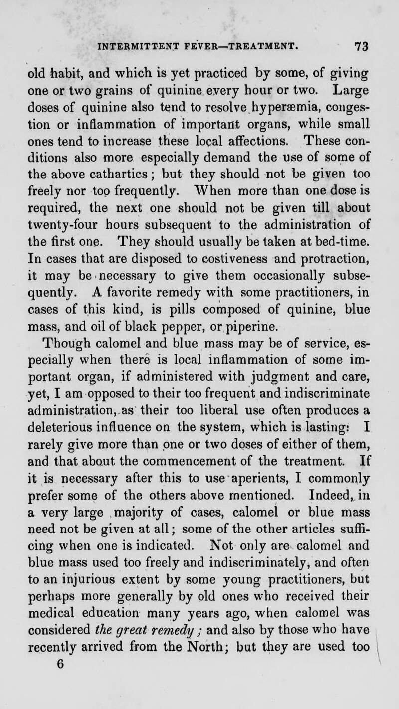 old habit, and which is yet practiced by some, of giving one or two grains of quinine every hour or two. Large doses of quinine also tend to resolve hyperemia, conges- tion or inflammation of important organs, while small ones tend to increase these local affections. These con- ditions also more especially demand the use of some of the above cathartics; but they should not be given too freely nor top frequently. When more than one dose is required, the next one should not be given till about twenty-four hours subsequent to the administration of the first one. They should usually be taken at bed-time. In cases that are disposed to costiveness and protraction, it may be necessary to give them occasionally subse- quently. A favorite remedy with some practitioners, in cases of this kind, is pills composed of quinine, blue mass, and oil of black pepper, or piperine. Though calomel and blue mass may be of service, es- pecially when there is local inflammation of some im- portant organ, if administered with judgment and care, yet, I am opposed to their too frequent and indiscriminate administration, as their too liberal use often produces a deleterious influence on the system, which is lasting: I rarely give more than one or two doses of either of them, and that about the commencement of the treatment. If it is necessary after this to use aperients, I commonly prefer some of the others above mentioned. Indeed, in a very large majority of cases, calomel or blue mass need not be given at all; some of the other articles suffi- cing when one is indicated. Not only are calomel and blue mass used too freely and indiscriminately, and often to an injurious extent by some young practitioners, but perhaps more generally by old ones who received their medical education many years ago, when calomel was considered the great remedy ; and also by those who have recently arrived from the North; but they are used too 6