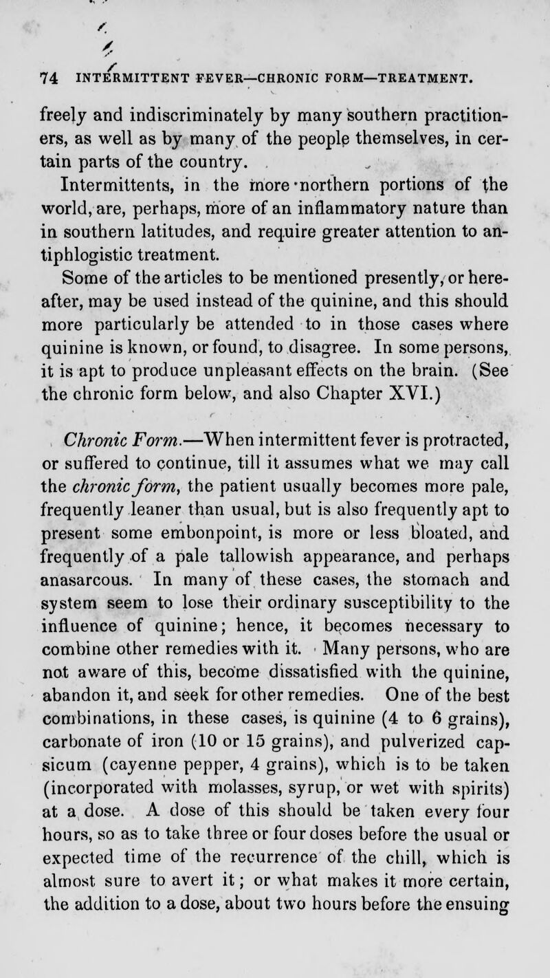 freely and indiscriminately by many southern practition- ers, as well as by many of the people themselves, in cer- tain parts of the country. Intermittents, in the more -northern portions of the world, are, perhaps, more of an inflammatory nature than in southern latitudes, and require greater attention to an- tiphlogistic treatment. Some of the articles to be mentioned presently, or here- after, may be used instead of the quinine, and this should more particularly be attended to in those cases where quinine is known, or found, to disagree. In some persons, it is apt to produce unpleasant effects on the brain. (See the chronic form below, and also Chapter XVI.) Chronic Form.—When intermittent fever is protracted, or suffered to continue, till it assumes what we may call the chronic form, the patient usually becomes more pale, frequently leaner than usual, but is also frequently apt to present some embonpoint, is more or less bloated, and frequently of a pale tallovvish appearance, and perhaps anasarcous. In many of these cases, the stomach and system seem to lose their ordinary susceptibility to the influence of quinine; hence, it becomes necessary to combine other remedies with it. Many persons, who are not aware of this, become dissatisfied with the quinine, abandon it, and seek for other remedies. One of the best combinations, in these cases, is quinine (4 to 6 grains), carbonate of iron (10 or 15 grains), and pulverized cap- sicum (cayenne pepper, 4 grains), which is to be taken (incorporated with molasses, syrup, or wet with spirits) at a dose. A dose of this should be taken every four hours, so as to take three or four doses before the usual or expected time of the recurrence of the chill, which is almost sure to avert it; or what makes it more certain, the addition to a dose, about two hours before the ensuing
