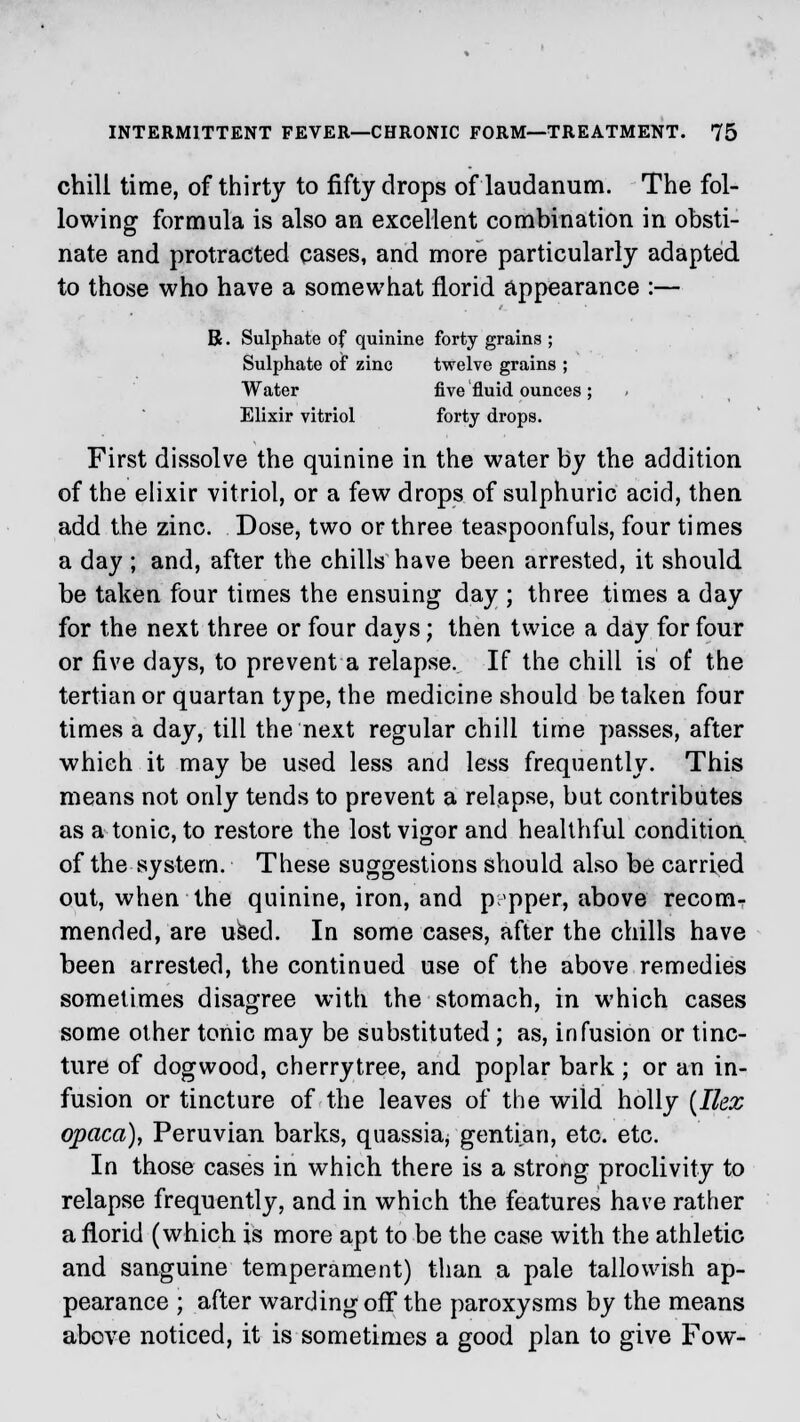 chill time, of thirty to fifty drops of laudanum. The fol- lowing formula is also an excellent combination in obsti- nate and protracted cases, and more particularly adapted, to those who have a somewhat florid appearance :— B. Sulphate of quinine forty grains ; Sulphate of zinc twelve grains ; Water five fluid ounces ; Elixir vitriol forty drops. First dissolve the quinine in the water by the addition of the elixir vitriol, or a few drops of sulphuric acid, then add the zinc. Dose, two or three teaspoonfuls, four times a day ; and, after the chills have been arrested, it should be taken four times the ensuing day ; three times a day for the next three or four days; then twice a day for four or five days, to prevent a relapse. If the chili is of the tertian or quartan type, the medicine should be taken four times a day, till the next regular chill time passes, after which it may be used less and less frequently. This means not only tends to prevent a relapse, but contributes as a tonic, to restore the lost vigor and healthful condition of the system. These suggestions should also be carried out, when the quinine, iron, and pepper, above recom- mended, are used. In some cases, after the chills have been arrested, the continued use of the above remedies sometimes disagree with the stomach, in which cases some other tonic may be substituted; as, infusion or tinc- ture of dogwood, cherrytree, and poplar bark ; or an in- fusion or tincture of the leaves of the wild holly (Ilex opaca), Peruvian barks, quassia, gentian, etc. etc. In those cases in which there is a strong proclivity to relapse frequently, and in which the features have rather a florid (which is more apt to be the case with the athletic and sanguine temperament) than a pale tallowish ap- pearance ; after warding off the paroxysms by the means above noticed, it is sometimes a good plan to give Fow-