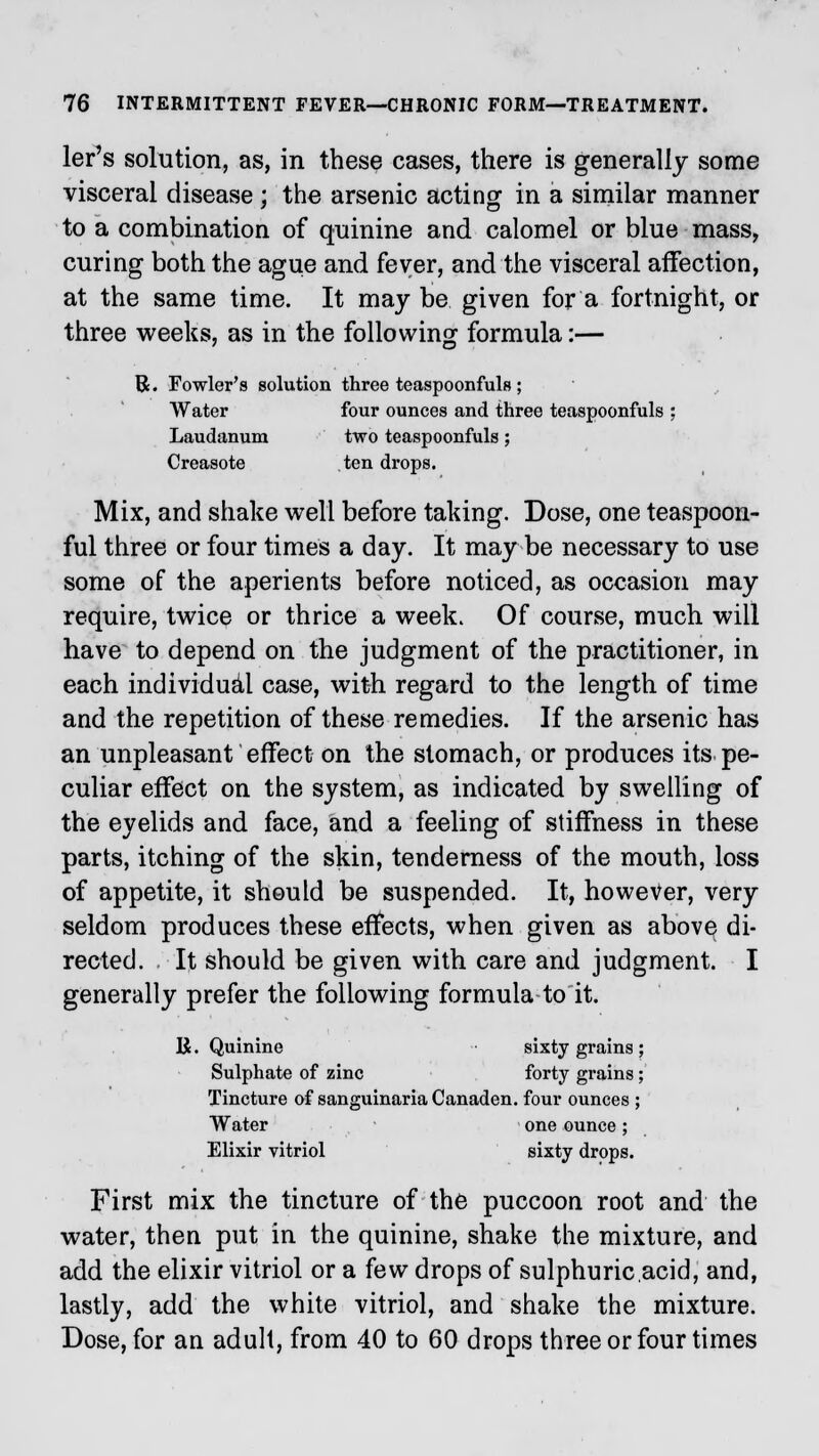 ler's solution, as, in these cases, there is generally some visceral disease ; the arsenic acting in a similar manner to a combination of quinine and calomel or blue mass, curing both the ague and fever, and the visceral affection, at the same time. It may be given for a fortnight, or three weeks, as in the following formula:— B. Fowler's solution three teaspoonfuls ; Water four ounces and three teaspoonfuls ; Laudanum two teaspoonfuls; Creasote ten drops. Mix, and shake well before taking. Dose, one teaspoon- ful three or four times a day. It may be necessary to use some of the aperients before noticed, as occasion may require, twice or thrice a week. Of course, much will have to depend on the judgment of the practitioner, in each individual case, with regard to the length of time and the repetition of these remedies. If the arsenic has an unpleasant effect on the stomach, or produces its pe- culiar effect on the system, as indicated by swelling of the eyelids and face, and a feeling of stiffness in these parts, itching of the skin, tenderness of the mouth, loss of appetite, it should be suspended. It, however, very seldom produces these effects, when given as above di- rected. It should be given with care and judgment. I generally prefer the following formula to it. R. Quinine sixty grains ; Sulphate of zinc forty grains; Tincture of sanguinaria Canaden. four ounces ; Water one ounce ; Elixir vitriol sixty drops. First mix the tincture of the puccoon root and the water, then put in the quinine, shake the mixture, and add the elixir vitriol or a few drops of sulphuric.acid, and, lastly, add the white vitriol, and shake the mixture. Dose, for an adult, from 40 to 60 drops three or four times