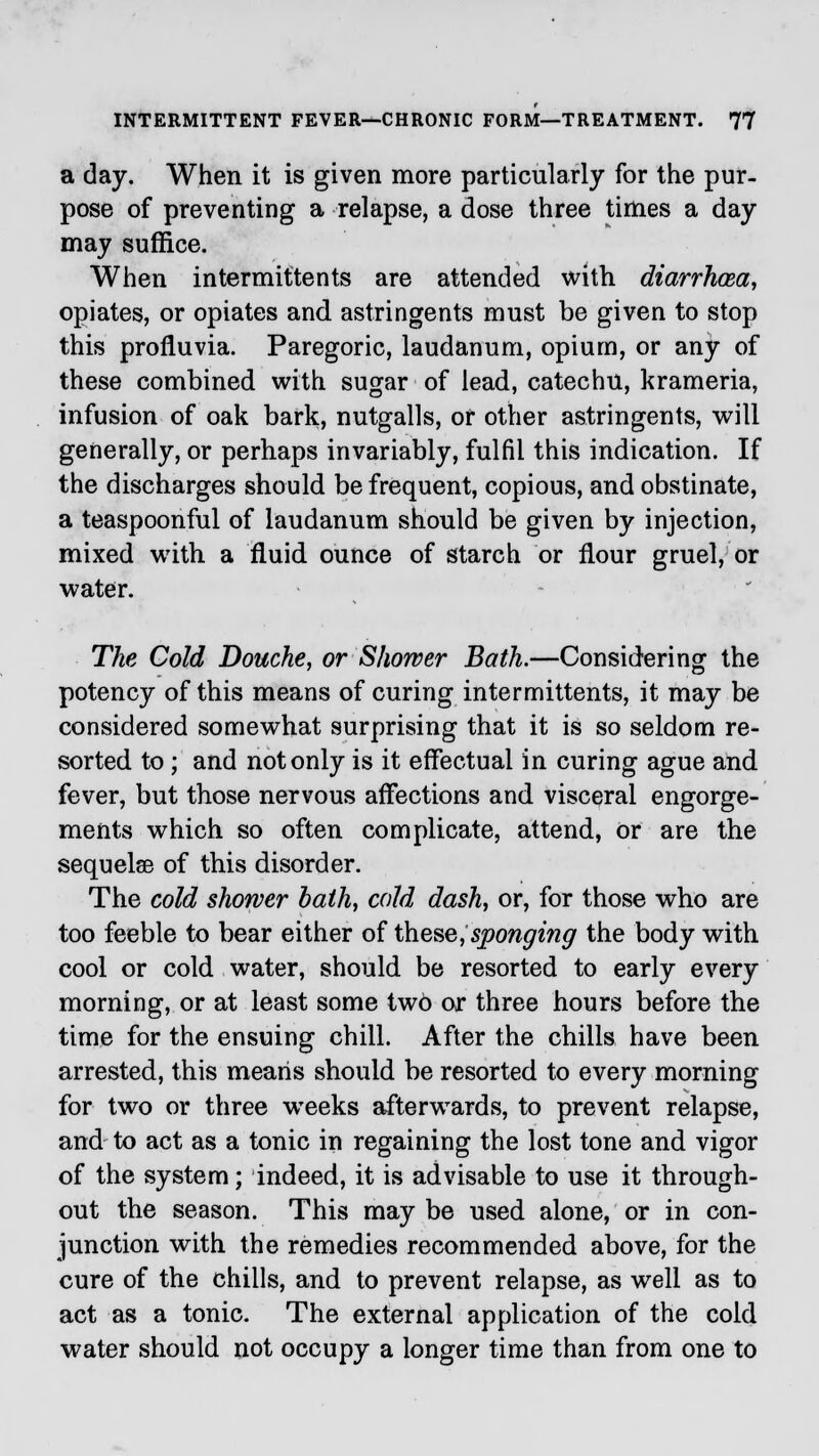 a day. When it is given more particularly for the pur- pose of preventing a relapse, a dose three times a day may suffice. When intermittents are attended with diarrhoea, opiates, or opiates and astringents must be given to stop this profluvia. Paregoric, laudanum, opium, or any of these combined with sugar of lead, catechu, krameria, infusion of oak bark, nutgalls, or other astringents, will generally, or perhaps invariably, fulfil this indication. If the discharges should be frequent, copious, and obstinate, a teaspoonful of laudanum should be given by injection, mixed with a fluid, ounce of starch or flour gruel, or water. The Cold Douche, or Shower Bath.—Considering the potency of this means of curing intermittents, it may be considered somewhat surprising that it is so seldom re- sorted to ; and not only is it effectual in curing ague and fever, but those nervous affections and visceral engorge- ments which so often complicate, attend, or are the sequelae of this disorder. The cold shower bath, cold dash, or, for those who are too feeble to bear either of these, sponging the body with cool or cold water, should be resorted to early every morning, or at least some two or three hours before the time for the ensuing chill. After the chills have been arrested, this means should be resorted to every morning for two or three weeks afterwards, to prevent relapse, and to act as a tonic in regaining the lost tone and vigor of the system; indeed, it is advisable to use it through- out the season. This may be used alone, or in con- junction with the remedies recommended above, for the cure of the chills, and to prevent relapse, as well as to act as a tonic. The external application of the cold water should not occupy a longer time than from one to