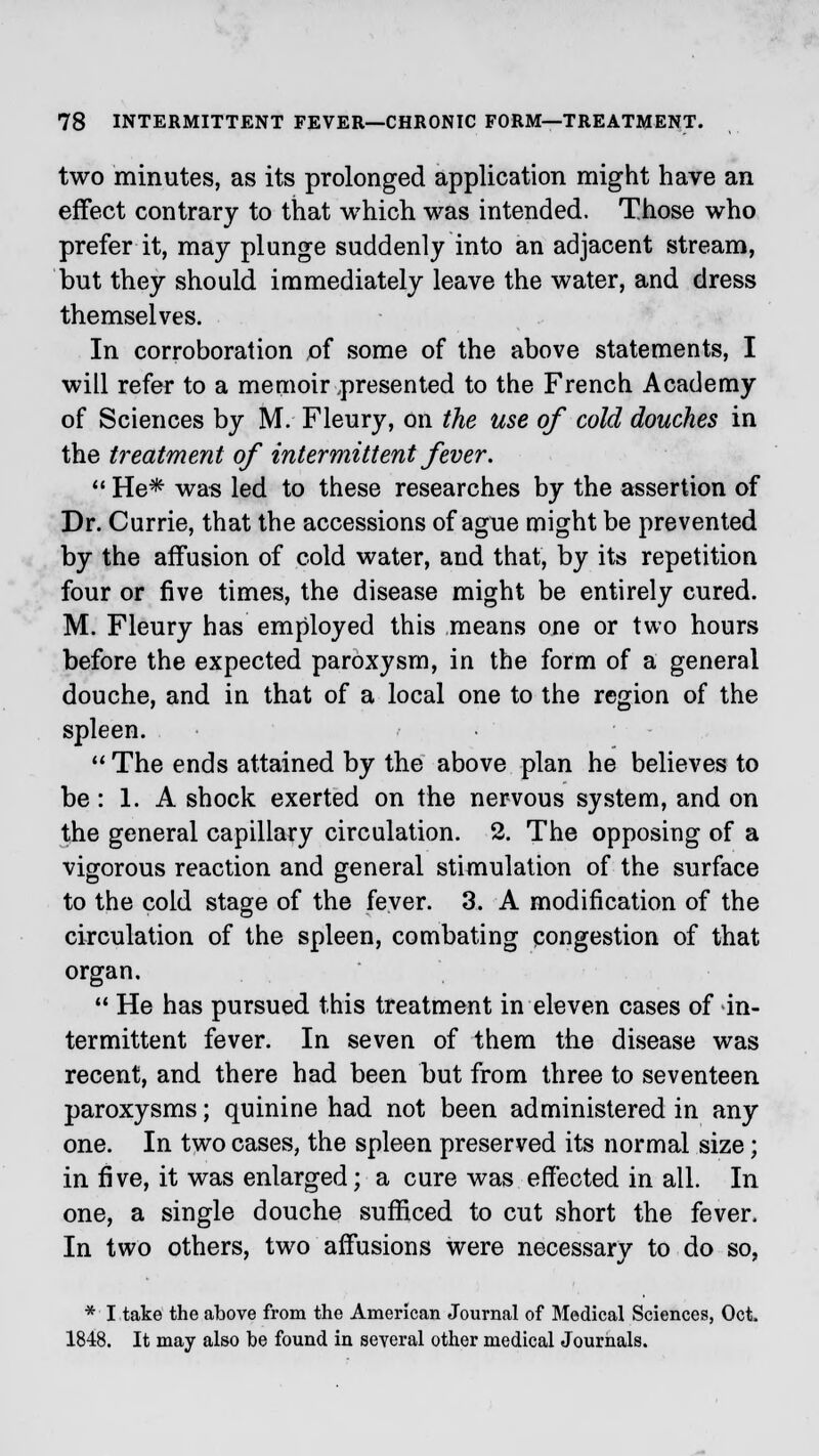 two minutes, as its prolonged application might have an effect contrary to that which was intended. Those who prefer it, may plunge suddenly into an adjacent stream, but they should immediately leave the water, and dress themselves. In corroboration of some of the above statements, I will refer to a memoir .presented to the French Academy of Sciences by M. Fleury, on the use of cold douches in the treatment of intermittent fever.  He* was led to these researches by the assertion of Dr. Currie, that the accessions of ague might be prevented by the affusion of cold water, and that, by its repetition four or five times, the disease might be entirely cured. M. Fleury has employed this means one or two hours before the expected paroxysm, in the form of a general douche, and in that of a local one to the region of the spleen.  The ends attained by the above plan he believes to be: 1. A shock exerted on the nervous system, and on the general capillary circulation. 2. The opposing of a vigorous reaction and general stimulation of the surface to the cold stage of the fever. 3. A modification of the circulation of the spleen, combating congestion of that organ. 11 He has pursued this treatment in eleven cases of in- termittent fever. In seven of them the disease was recent, and there had been but from three to seventeen paroxysms; quinine had not been administered in any one. In two cases, the spleen preserved its normal size; in five, it was enlarged; a cure was effected in all. In one, a single douche sufficed to cut short the fever. In two others, two affusions were necessary to do so, * I take the above from the American Journal of Medical Sciences, Oct 1848. It may also be found in several other medical Journals.