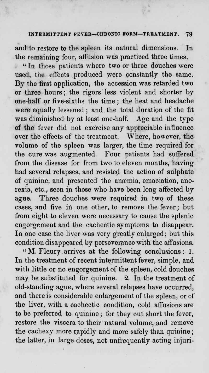 and to restore to the spleen its natural dimensions. In the remaining four, affusion was practiced three times.  In those patients where two or three douches were used, the effects produced were constantly the same. By the first application, the accession was retarded two or three hours; the rigors less violent and shorter by one-half or five-sixths the time ; the heat and headache were equally lessened ; and the total duration of the f)t was diminished by at least one-half. Age and the type of the fever did not exercise any appreciable influence over the effects of the treatment. Where, however, the volume of the spleen was larger, the time required for the cure was augmented. Four patients had suffered from the disease for from two to eleven months, having had several relapses, and resisted the action of sulphate of quinine, and presented the ansemia, emaciation, ano- rexia, etc., seen in those who have been long affected by ague. Three douches were required in two of these cases, and five in one other, to remove the fever; but from eight to eleven were necessary to cause the splenic engorgement and the cachectic symptoms to disappear. In one case the liver was very greatly enlarged; but this condition disappeared by perseverance with the affusions.  M. Fleury. arrives at the following conclusions: 1. In the treatment of recent intermittent fever, simple, and with little or no engorgement of the spleen, cold douches may be substituted for quinine. 2. In the treatment of old-standing ague, where several relapses have occurred, and there is considerable enlargement of the spleen, or of the liver, with a cachectic condition, cold affusions are to be preferred to quinine; for they cut short the fever, restore the viscera to their natural volume, and remove the cachexy more rapidly and more safely than quinine; the latter, in large doses, not unfrequently acting injuri-