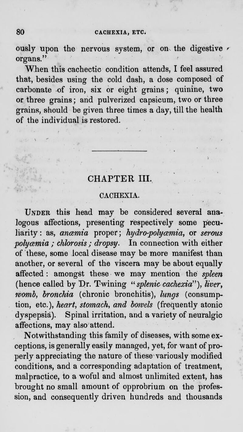 ously upon the nervous system, or on the digestive ' organs. When this cachectic condition attends, I feel assured that, besides using the cold dash, a dose composed of carbonate -of iron, six or eight grains; quinine, two or three grains; and pulverized capsicum, two or three grains, should be given three times a day, till the health of the individual is restored. CHAPTER III, CACHEXIA. Under this head may be considered several ana- logous affections, presenting respectively some pecu- liarity : as, ancemia proper; hydro-poly amia, or serous polycemia ; chlorosis ; dropsy. In connection with either of these, some local disease may be more manifest than another, or several of the viscera may be about equally affected : amongst these we may mention the spleen (hence called by Dr. Twining  splenic cachexia), liver, womb, bronchia (chronic bronchitis), lungs (consump- tion, etc.), heart, stomach, and bowels (frequently atonic dyspepsia). Spinal irritation, and a variety of neuralgic affections, may also attend. Notwithstanding this family of diseases, with some ex- ceptions, is generally easily managed, yet, for want of pro- perly appreciating the nature of these variously modified conditions, and a corresponding adaptation of treatment, malpractice, to a woful and almost unlimited extent, has brought no small amount of opprobrium on the profes- sion, and consequently driven hundreds and thousands