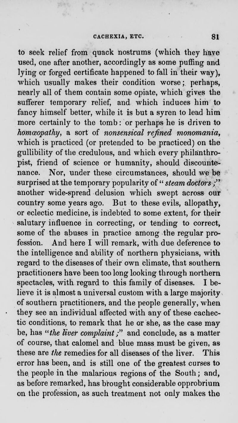 to seek relief from quack nostrums (which they have used, one after another, accordingly as some puffing and lying or forged certificate happened to fall in their way), which usually makes their condition worse; perhaps, nearly all of them contain some opiate, which gives the sufferer temporary relief, and which induces him to fancy himself better, white it is but a syren to lead him more certainly to the tomb: or perhaps he is driven to homoeopathy, a sort of nonsensical refined monomania, which is practiced (or pretended to be practiced) on the gullibility of the credulous, and which every philanthro- pist, friend of science or humanity, should discounte- nance. Nor, under these circumstances, should we be surprised at the temporary popularity of  steam doctors ; another wide-spread delusion which swept across our country some years ago. But to these evils, allopathy, or eclectic medicine, is indebted to some extent, for their salutary influence in correcting, or tending to correct, some of the abuses in practice among the regular pro- fession. And here I will remark, with due deference to the intelligence and ability of northern physicians, with regard to the diseases of their own climate, that southern practitioners have been too long looking through northern spectacles, with regard to this family of diseases. I be- lieve it is almost a universal custom with a large majority of southern practitioners, and the people generally, when they see an individual affected with any of these cachec- tic conditions, to remark that he or she, as the case may be, has uthe liver complaint; and conclude, as a matter of course, that calomel and blue mass must be given, as these are the remedies for all diseases of the liver. This error has been, and is still one of the greatest curses to the people in the malarious regions of the South; and, as before remarked, has brought considerable opprobrium on the profession, as such treatment not only makes the