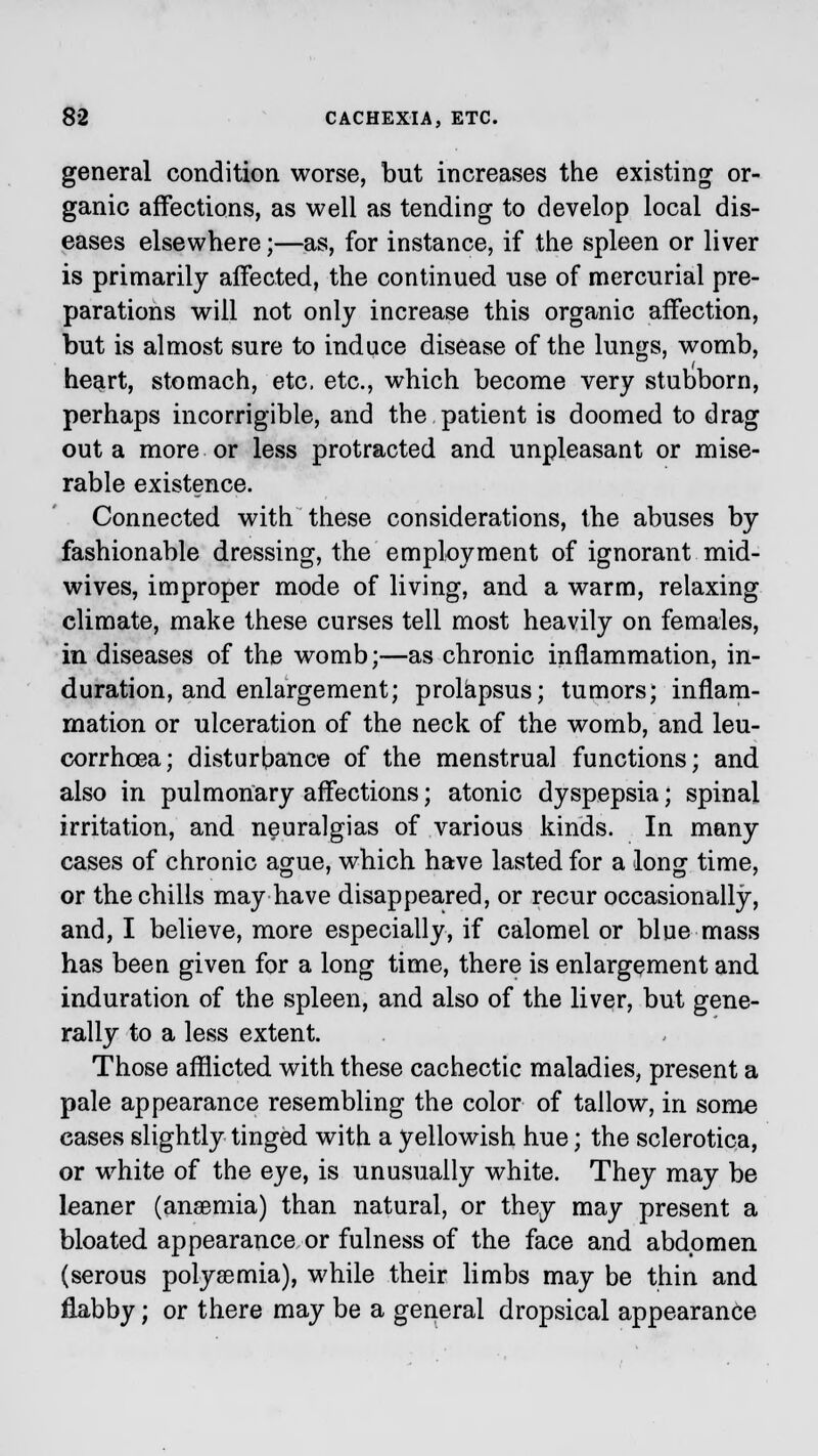 general condition worse, but increases the existing or- ganic affections, as well as tending to develop local dis- eases elsewhere;—as, for instance, if the spleen or liver is primarily affected, the continued use of mercurial pre- parations will not only increase this organic affection, but is almost sure to induce disease of the lungs, womb, heart, stomach, etc. etc., which become very stubborn, perhaps incorrigible, and the patient is doomed to drag out a more or less protracted and unpleasant or mise- rable existence. Connected with these considerations, the abuses by fashionable dressing, the employment of ignorant mid- wives, improper mode of living, and a warm, relaxing climate, make these curses tell most heavily on females, in diseases of the womb;—as chronic inflammation, in- duration, and enlargement; prolapsus; tumors; inflam- mation or ulceration of the neck of the womb, and leu- corrhoea; disturbance of the menstrual functions; and also in pulmonary affections; atonic dyspepsia; spinal irritation, and neuralgias of various kinds. In many cases of chronic ague, which have lasted for a long time, or the chills may have disappeared, or recur occasionally, and, I believe, more especially, if calomel or blue mass has been given for a long time, there is enlargement and induration of the spleen, and also of the liver, but gene- rally to a less extent. Those afflicted with these cachectic maladies, present a pale appearance resembling the color of tallow, in some cases slightly tinged with a yellowish hue; the sclerotica, or white of the eye, is unusually white. They may be leaner (anaemia) than natural, or they may present a bloated appearance or fulness of the face and abdomen (serous polysemia), while their limbs may be thin and flabby; or there may be a general dropsical appearance