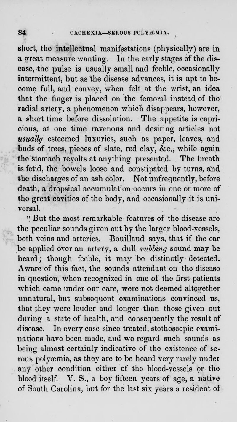 short, the intellectual manifestations (physically) are in a great measure wanting. In the early stages of the dis- ease, the pulse is usually small and feeble, occasionally intermittent, but as the disease advances, it is apt to be- come full, and convey, when felt at the wrist, an idea that the finger is placed on the femoral instead of the radial artery, a phenomenon which disappears, however, a short time before dissolution. The appetite is capri- cious, at one time ravenous and desiring articles not usually esteemed luxuries, such as paper, leaves, and buds of trees, pieces of slate, red clay, &c, while again the stomach revolts at anything presented. The breath is fetid, the bowels loose and constipated by turns, and the discharges of an ash color. Not unfrequently, before death, a dropsical accumulation occurs in one or more of the great cavities of the body, and occasionally it is uni- versal.  But the most remarkable features of the disease are the peculiar sounds given out by the larger blood-vessels, both veins and arteries. Bouillaud says, that if the ear be applied over an artery, a dull rubbing sound may be heard; though feeble, it may be distinctly detected. Aware of this fact, the sounds attendant on the disease in question, when recognized in one of the first patients which came under our care, were not deemed altogether unnatural, but subsequent examinations convinced us, that they were louder and longer than those given out during a state of health, and consequently the result of disease. In every case since treated, stethoscopic exami- nations have been made, and we regard such sounds as being almost certainly indicative of the existence of se- rous polysemia, as they are to be heard very rarely under any other condition either of the blood-vessels or the blood itself. V. S., a boy fifteen years of age, a native of South Carolina, but for the last six years a resident of