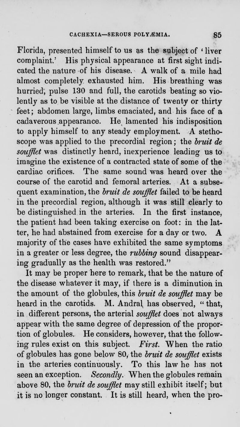 Florida, presented himself to us as the subject of ' liver complaint.' His physical appearance at first sight indi- cated the nature of his disease. A walk of a mile had almost completely exhausted him. His breathing was hurried, pulse 130 and full, the carotids beating so vio- lently as to be visible at the distance of twenty or thirty feet; abdomen large, limbs emaciated, and his face of a cadaverous appearance. He lamented his indisposition to apply himself to, any steady employment. A stetho- scope was applied to the precordial region; the bruit de soufflet was distinctly heard, inexperience leading us to imagine the existence of a contracted state of some of the cardiac orifices. The same sound was heard over the course of the carotid and femoral arteries. At a subse- quent examination, the bruit de soufflet failed to be heard in the precordial region, although it was still clearly to be distinguished in the arteries. In the first instance, the patient had been taking exercise on foot: in the lat- ter, he had abstained from exercise for a day or two. A majority of the cases have exhibited the same symptoms in a greater or less degree, the rubbing sound disappear- ing gradually as the health was restored. It may be proper here to remark, that be the nature of the disease whatever it may, if there is a diminution in the amount of the globules, this bruit de soufflet may be heard in the carotids. M. Andral, has observed,  that, in different persons, the arterial soufflet does not always appear with the same degree of depression of the propor- tion of globules. He considers, however, that the follow- ing rules exist on this subject. First. When the ratio of globules has gone below 80, the bruit de soufflet exists in the arteries continuously. To this law he has not seen an exception. Secondly. When the globules remain above 80, the bruit de soufflet may still exhibit itself; but it is no longer constant. It is still heard, when the pro-