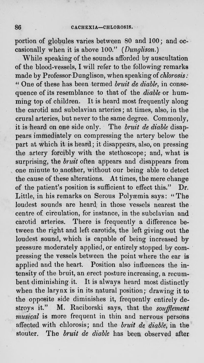portion of globules varies between 80 and 100; and oc- casionally when it is above 100. (Dunglison.) While speaking of the sounds afforded by auscultation of the blood-vessels, I will refer to the following remarks made by Professor Dunglison, when speaking of chlorosis:  One of these has been termed bruit de diable, in conse- quence of its resemblance to that of the diable or hum- ming top of children. It is heard most frequently along the carotid and subclavian arteries; at times, also, in the crural arteries, but never to the same degree. Commonly, it is heard on one side only. The bruit de diable disap- pears immediately on compressing the artery below the part at which it is heard; it disappears, also, on pressing the artery forcibly with the stethoscope; and, what is surprising, the bruit often appears and disappears from one minute to another, without our being able to detect the cause of these alterations. At times, the mere change of the patient's position is sufficient to effect this. Dr. Little, in his remarks on Serous Polyaemia says: The loudest sounds are heard in those vessels nearest the centre of circulation, for instance, in the subclavian and carotid arteries. There is frequently a difference be- tween the right and left carotids, the left giving out \\ie loudest sound, which is capable of being increased by pressure moderately applied, or entirely stopped by com- pressing the vessels between the point where the ear is applied and the heart. Position also influences the in- tensity of the bruit, an erect posture increasing, a recum- bent diminishing it. It is always heard most distinctly when the larynx is in its natural position; drawing it to the opposite side diminishes it, frequently entirely de- stroys it. M. Raciborski says, that the soufflement musical is more frequent in thin and nervous persons affected with chlorosis; and the bruit de diable, in the stouter. The bruit de diable has been observed after