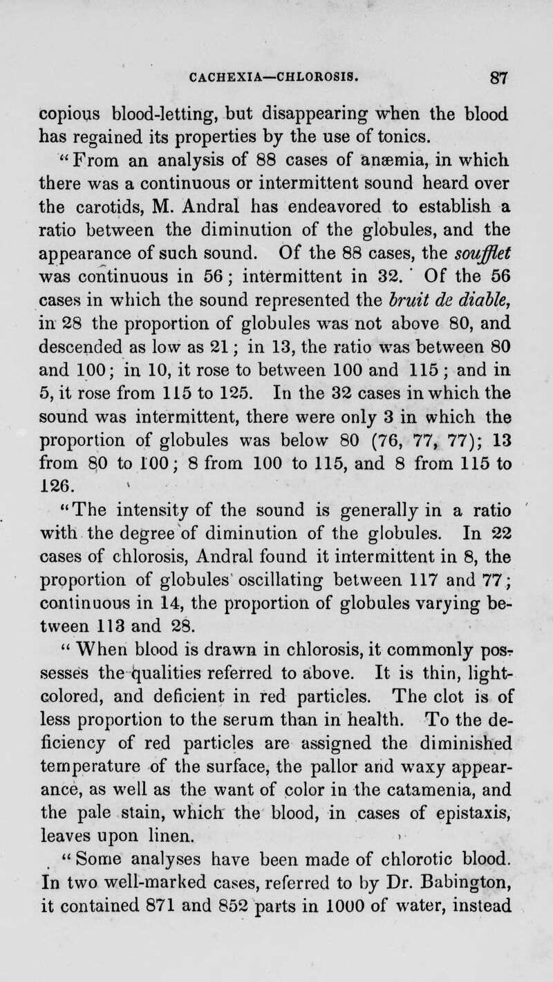 copious blood-letting, but disappearing when the blood has regained its properties by the use of tonics.  From an analysis of 88 cases of anaemia, in which there was a continuous or intermittent sound heard over the carotids, M. Andral has endeavored to establish a ratio between the diminution of the globules, and the appearance of such sound. Of the 88 cases, the soufflet was continuous in 56; intermittent in 32. ' Of the 56 cases in which the sound represented the bruit de diable, in 28 the proportion of globules was not above 80, and descended as low as 21; in 13, the ratio was between 80 and 100; in 10, it rose to between 100 and 115; and in 5, it rose from 115 to 125. In the 32 cases in which the sound was intermittent, there were only 3 in which the proportion of globules was below 80 (76, 77, 77); 13 from 80 to 100; 8 from 100 to 115, and 8 from 115 to 126. The intensity of the sound is generally in a ratio with the degree of diminution of the globules. In 22 cases of chlorosis, Andral found it intermittent in 8, the proportion of globules oscillating between 117 and 77; continuous in 14, the proportion of globules varying be- tween 113 and 28. When blood is drawn in chlorosis, it commonly pos-r sesses the Qualities referred to above. It is thin, light- colored, and deficient in red particles. The clot is of less proportion to the serum than in health. To the de- ficiency of red particles are assigned the diminished temperature of the surface, the pallor and waxy appear- ance, as well as the want of color in the catamenia, and the pale stain, which the blood, in cases of epistaxis, leaves upon linen. >  Some analyses have been made of chlorotic blood. In two well-marked cases, referred to by Dr. Babington, it contained 871 and 852 parts in 1000 of water, instead