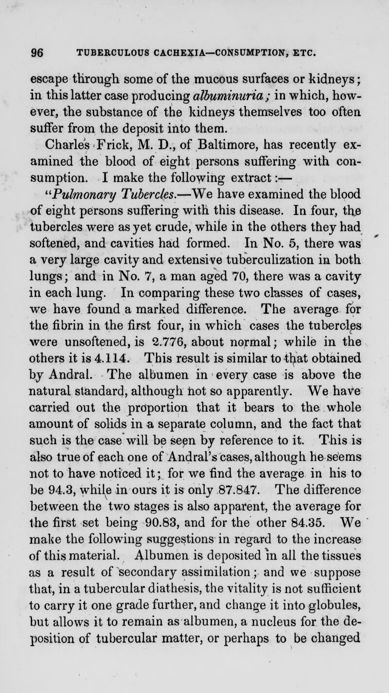 escape through some of the mucous surfaces or kidneys; in this latter case producing albuminuria; in which, how- ever, the substance of the kidneys themselves too often suffer from the deposit into them. Charles Frick, M. D., of Baltimore, has recently ex- amined the blood of eight persons suffering with con- sumption. I make the following extract:— Pulmonary Tubercles.—We have examined the blood of eight persons suffering with this disease. In four, the tubercles were as yet crude, while in the others they had softened, and cavities had formed. In No. 5, there was a very large cavity and extensive tuberculization in both lungs; and in No. 7, a man aged 70, there was a cavity in each lung. In comparing these two classes of cases, we have found a marked difference. The average for the fibrin in the first four, in which cases the tubercles were unsoftened, is 2.776, about normal; while in the others it is 4.114. This result is similar to that obtained by Andral. The albumen in every case is above the natural standard, although hot so apparently. We have carried out the proportion that it bears to the whole amount of solids in a separate column, and the fact that such is the case will be seen by reference to it. This is also true of each one of Andral's cases, although he seems not to have noticed it; for we find the average in his to be 94.3, while in ours it is only 87.847. The difference between the two stages is also apparent, the average for the first set being 90.83, and for the other 84.35. We make the following suggestions in regard to the increase of this material. Albumen is deposited m all the tissues as a result of secondary assimilation; and we suppose that, in a tubercular diathesis, the vitality is not sufficient to carry it one grade further, and change it into globules, but allows it to remain as albumen, a nucleus for the de- position of tubercular matter, or perhaps to be changed
