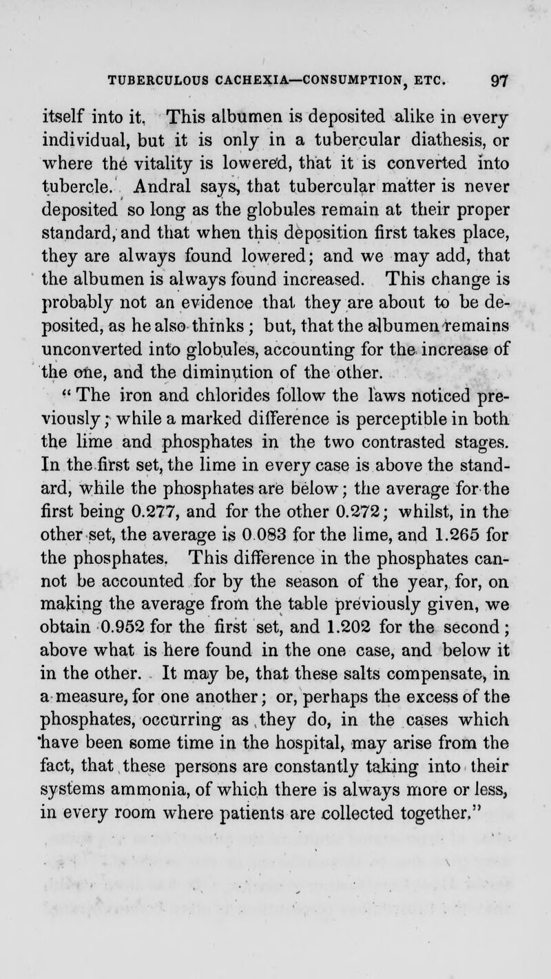 itself into it, This albumen is deposited alike in every individual, but it is only in a tubercular diathesis, or where th6 vitality is lowered, that it is converted into tubercle. Andral says, that tubercular matter is never deposited so long as the globules remain at their proper standard, and that when this deposition first takes place, they are always found lowered; and we may add, that the albumen is always found increased. This change is probably not an evidence that they are about to be de- posited, as he also thinks; but, that the albumen remains unconverted into globules, accounting for the increase of the one, and the diminution of the other.  The iron and chlorides follow the laws noticed pre- viously ; while a marked difference is perceptible in both the lime and phosphates in the two contrasted stages. In the first set, the lime in every case is above the stand- ard, while the phosphates are below; the average for the first being 0.277, and for the other 0.272; whilst, in the other set, the average is 0.033 for the lime, and 1.265 for the phosphates. This difference in the phosphates can- not be accounted for by the season of the year, for, on making the average from the table previously given, we obtain 0.952 for the first set, and 1.202 for the second; above what is here found in the one case, and below it in the other. It may be, that these salts compensate, in a measure, for one another; or, perhaps the excess of the phosphates, occurring as , they do, in the cases which 'have been some time in the hospital, may arise from the fact, that these persons are constantly taking into their systems ammonia, of which there is always more or less, in every room where patients are collected together,