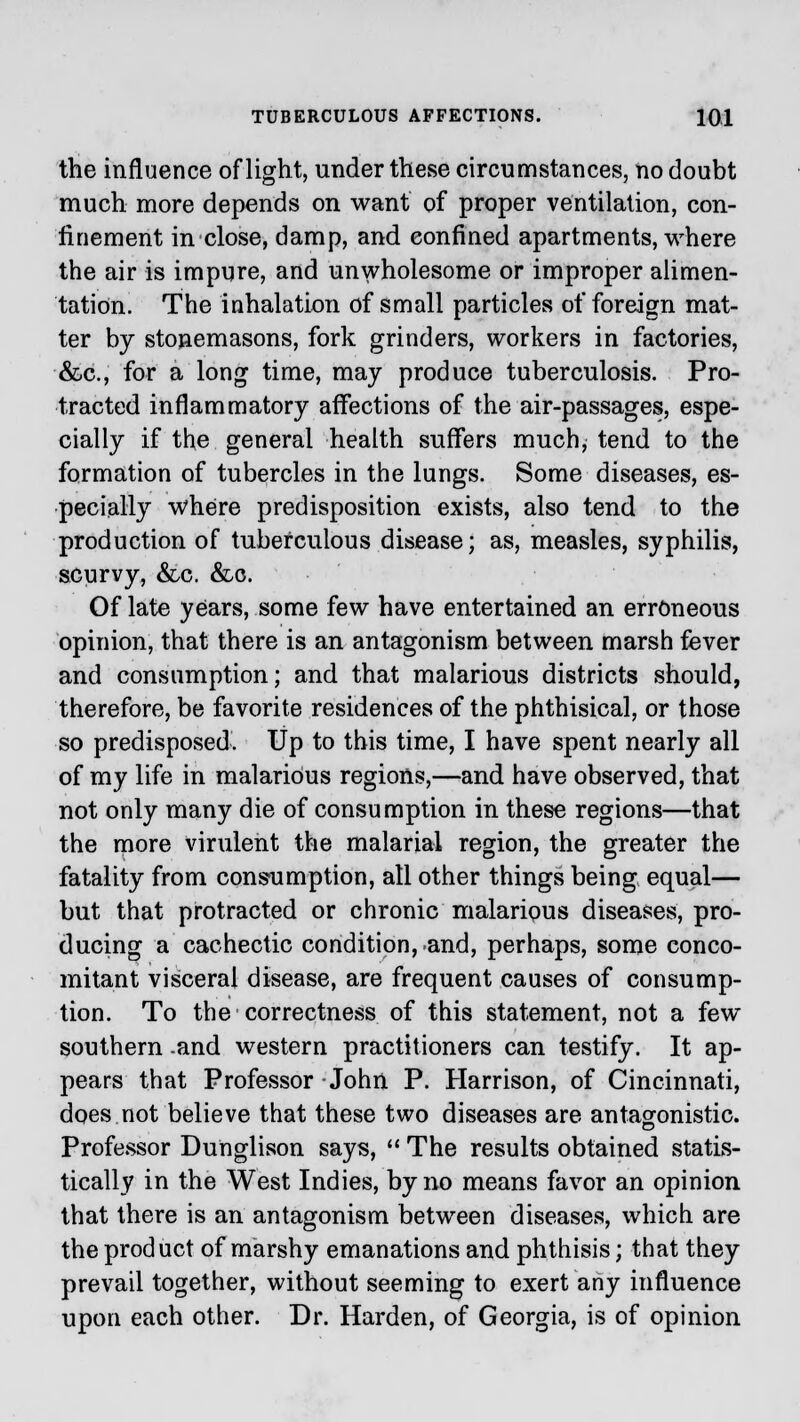 the influence of light, under these circumstances, no doubt much more depends on want of proper ventilation, con- finement in close, damp, and confined apartments, where the air is impure, and unwholesome or improper alimen- tation. The inhalation of small particles of foreign mat- ter by stonemasons, fork grinders, workers in factories, &c, for a long time, may produce tuberculosis. Pro- tracted inflammatory affections of the air-passages, espe- cially if the general health suffers much, tend to the formation of tubercles in the lungs. Some diseases, es- pecially where predisposition exists, also tend to the production of tuberculous disease; as, measles, syphilis, scurvy, &c. &c. Of late years, some few have entertained an erroneous opinion, that there is an antagonism between marsh fever and consumption; and that malarious districts should, therefore, be favorite residences of the phthisical, or those so predisposed. Up to this time, I have spent nearly all of my life in malarious regions,—and have observed, that not only many die of consumption in these regions—that the more virulent the malarial region, the greater the fatality from consumption, all other things being equal— but that protracted or chronic malarious diseases, pro- ducing a cachectic condition, and, perhaps, some conco- mitant visceral disease, are frequent causes of consump- tion. To the correctness of this statement, not a few southern and western practitioners can testify. It ap- pears that Professor John P. Harrison, of Cincinnati, does not believe that these two diseases are antagonistic. Professor Dunglison says,  The results obtained statis- tically in the West Indies, by no means favor an opinion that there is an antagonism between diseases, which are the product of marshy emanations and phthisis; that they prevail together, without seeming to exert any influence upon each other. Dr. Harden, of Georgia, is of opinion