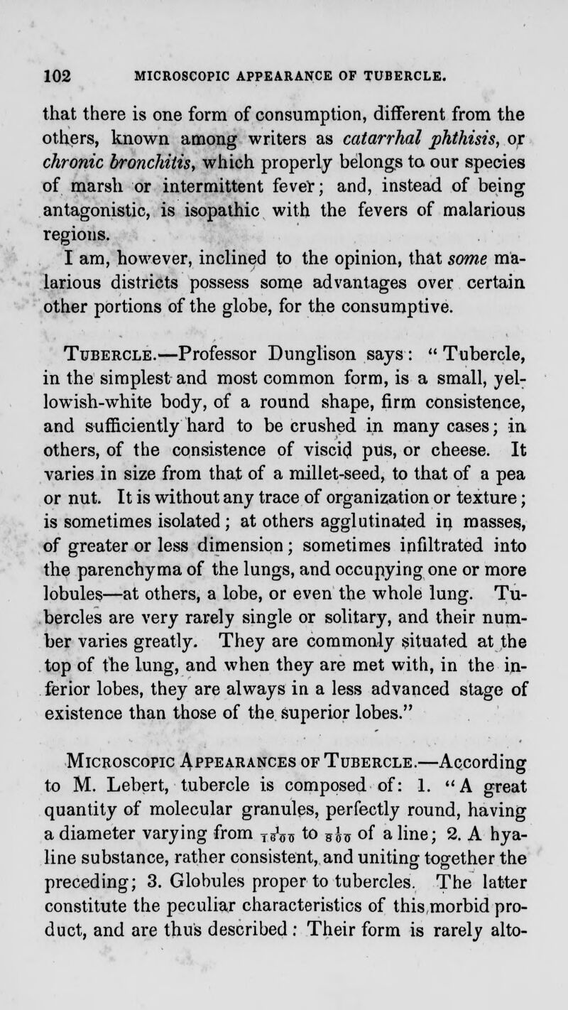 that there is one form of consumption, different from the others, known among writers as catarrhal phthisis, or chronic bronchitis, which properly belongs to. our species of marsh or intermittent fever; and, instead of being antagonistic, is isopathic with the fevers of malarious regions. I am, however, inclined to the opinion, that some ma- larious districts possess some advantages over certain other portions of the globe, for the consumptive. Tubercle.—Professor Dunglison says: Tubercle, in the simplest and most common form, is a small, yel- lowish-white body, of a round shape, firm consistence, and sufficiently hard to be crushed in many cases; in others, of the consistence of viscicl pUs, or cheese. It varies in size from that of a millet-seed, to that of a pea or nut. It is without any trace of organization or texture; is sometimes isolated ; at others agglutinated in masses, of greater or less dimension; sometimes infiltrated into the parenchyma of the lungs, and occupying one or more lobules—at others, a lobe, or even the whole lung. Tu- bercles are very rarely single or solitary, and their num- ber varies greatly. They are commonly situated at the top of the lung, and when they are met with, in the in- ferior lobes, they are always in a less advanced stage of existence than those of the superior lobes. Microscopic Appearances of Tubercle.—According to M. Lebert, tubercle is composed of: 1. A great quantity of molecular granules, perfectly round, having a diameter varying from T^ to 5£u of a line; 2. A hya- line substance, rather consistent, and uniting together the preceding; 3. Globules proper to tubercles. The latter constitute the peculiar characteristics of thismorbidpro- duct, and are thus described ; Their form is rarely alto-