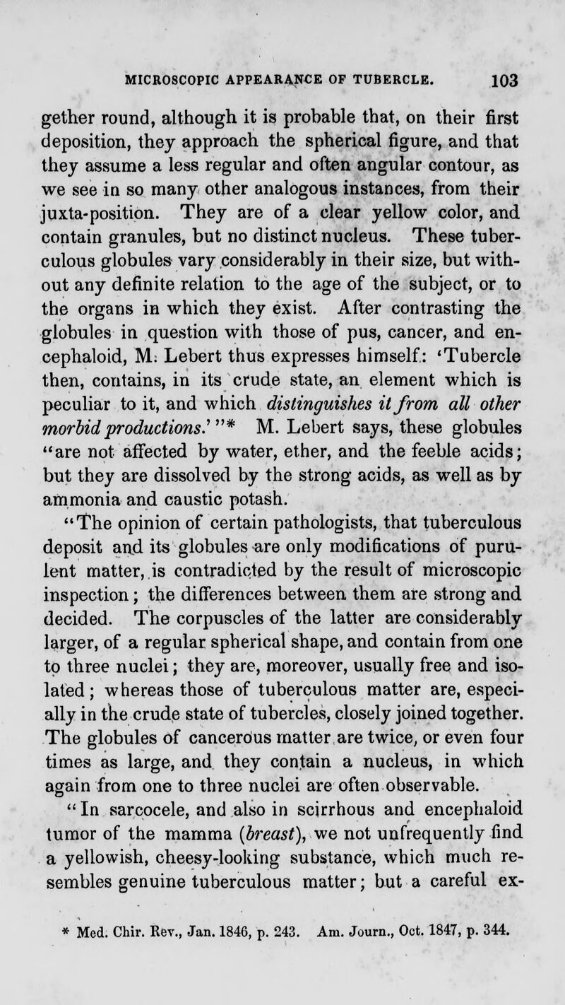 gether round, although it is probable that, on their first deposition, they approach the spherical figure, and that they assume a less regular and often angular contour, as we see in so many other analogous instances, from their juxta-position. They are of a clear yellow color, and contain granules, but no distinct nucleus. These tuber- culous globules vary considerably in their size, but with- out any definite relation to the age of the subject, or to the organs in which they exist. After contrasting the globules in question with those of pus, cancer, and en- cephaloid, M: Lebert thus expresses himself: 'Tubercle then, contains, in its crude state, an element which is peculiar to it, and which distinguishes it from all other morbid productions' * M. Lebert says, these globules are not affected by water, ether, and the feeble acids; but they are dissolved by the strong acids, as well as by ammonia and caustic potash. The opinion of certain pathologists, that tuberculous deposit and its globules are only modifications of puru- lent matter, is contradicted by the result of microscopic inspection; the differences between them are strong and decided. The corpuscles of the latter are considerably larger, of a regular spherical shape, and contain from one to three nuclei; they are, moreover, usually free and iso- lated ; whereas those of tuberculous matter are, especi- ally in the crude state of tubercles, closely joined together. The globules of cancerous matter are twice, or even four times as large, and they contain a nucleus, in which again from one to three nuclei are often observable.  In sarcocele, and also in scirrhous and encephaloid tumor of the mamma {breast), we not unfrequently find a yellowish, cheesy-looking substance, which much re- sembles genuine tuberculous matter; but a careful ex- * Med. Chir. Eev., Jan. 1846, p. 243. Am. Journ., Oct. 1847, p. 344.