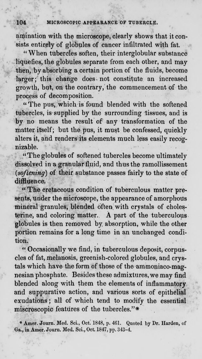 agination with the microscope, clearly shows that it con- sists entirely of globules of cancer infiltrated with fat. When tubercles soften, their interglobular substance liquefies, the globules separate from each other, and may then, by absorbing a certain portion of the fluids, become larger; this change does-not constitute an increased growth, but, on the contrary, the commencement of the process of decomposition. The pus, which is found blended with the softened tubercles, is supplied by the surrounding tissues, and is by no means the result of any transformation of the matter itself; but the pus, it must be confessed, quickly alters it, and renders its elements much less easily recog- nizable.  The globules of softened tubercles become ultimately dissolved in a granular fluid, and thus the ramollissement {softening) of their substance passes fairly to the state of diffiuence.  The cretaceous condition of tuberculous matter pre- sents, under the microscope, the appearance of amorphous mineral granules, blended often, with crystals of choles- terine, and coloring matter. A part of the tuberculous globules is then removed by, absorption, while the other portion remains for a long time in an unchanged condi- tion.  Occasionally we find, in tuberculous deposit, corpus- cles of fat, melanosis, greenish-colored globules, and crys- tals which have the form of those of the ammoniaco-mag- nesian phosphate. Besides these admixtures, we may find blended along with them the elements of inflammatory and suppurative action, and various sorts of epithelial exudations; all of which tend to modify the essential miscroscopic features of the tubercles.* * Amer. Journ. Med. Sci., Oct! 1848, p. 461. Quoted by Dr. Harden, of Ga., in Amer. Journ. Med. Sci., Oct. 1847, pp. 343-4.