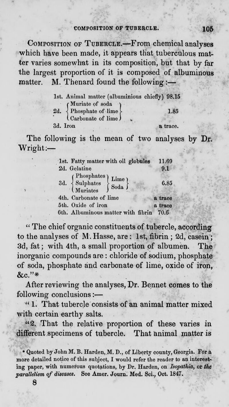 Composition of Tubercle.—From chemical analyses which have been made, it appears that tuberculous mat- ter varies somewhat in its composition, but that by far the largest proportion of it is composed of albuminous matter. M. Thenard found the following:— 1st. Animal matter (albuminious chiefly) 98.15 {Muriate of soda ) Phosphate of lime J- 1.85 Carbonate of lime J fc Sd. Iron a trace. The following is the mean of two analyses by Dr, Wright:— 1st. Fatty matter with oil globules 11.69 2d. Gelatine 9.1 {Phosphates ) T. Sulphates [■ ™e} 6,85 Muriates J S°da J 4th. Carbonate of lime a trace 5th. Oxide of iron a trace 6th. Albuminous matter with fibrin 70.6  The chief organic constituents of tubercle, according to the analyses of M. Hasse, are : 1st, fibrin; 2d, casein; 3d, fat; with 4th, a small proportion of albumen. The inorganic compounds are: chloride of sodium, phosphate of soda, phosphate and carbonate of lime, oxide of iron, &c.* After reviewing the analyses, Pr. Bennet comes to the following conclusions:—  1. That tubercle consists of an animal matter mixed with certain earthy salts. 2. That the relative proportion of these varies in different specimens of tubercle. That animal matter is * Quoted by John M. B. Harden, M. D., of Liberty county, Georgia. For a more detailed notice of this subject, I would refer the reader to an interest- ing paper, with numerous quotations, by Dr. Harden, on Isopathia, or the parallelism of diseases. See Amer. Journ. Med. Sci., Oct. 1847. 8