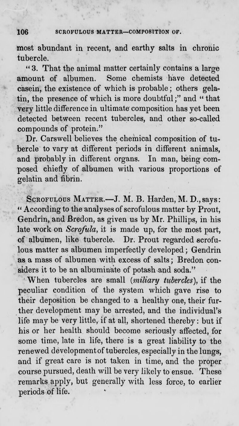 most abundant in recent, and earthy salts in chronic tubercle. 113. That the animal matter certainly contains a large amount of albumen. Some chemists have detected casein, the existence of which is probable; others gela- tin, the presence of which is more doubtful; and  that very little difference in ultimate composition has yet been detected between recent tubercles, and other so-called compounds of protein. Dr. Carsweli believes the chemical composition of tu- bercle to vary at different periods in different animals, and probably in different organs. In man, being com- posed chiefly of albumen with various proportions of gelatin and fibrin. Scrofulous Matter.—J. M. B. Harden, M. D.,says:  According to the analyses of scrofulous matter by Prout, Gendrin, and Bredon, as given us by Mr. Phillips, in his late work on Scrofula, it is made up, for the most part, of albumen, like tubercle. Dr. Prout regarded scrofu- lous matter as albumen imperfectly developed; Gendrin as a mass of albumen with excess of salts; Bredon con- siders it to be an albuminate of potash and soda. When tubercles are small {miliary tubercles), if the peculiar condition of the system which gave rise to their deposition be changed to a healthy one, their fur- ther development may be arrested, and the individual's life may be very little, if at all, shortened thereby: but if his or her health should become seriously affected, for some time, late in life, there is a great liability to the renewed development of tubercles, especially in the lungs, and if great care is not taken in time, and the proper course pursued, death will be very likely to ensue. These remarks apply, but generally with less force, to earlier periods of life.