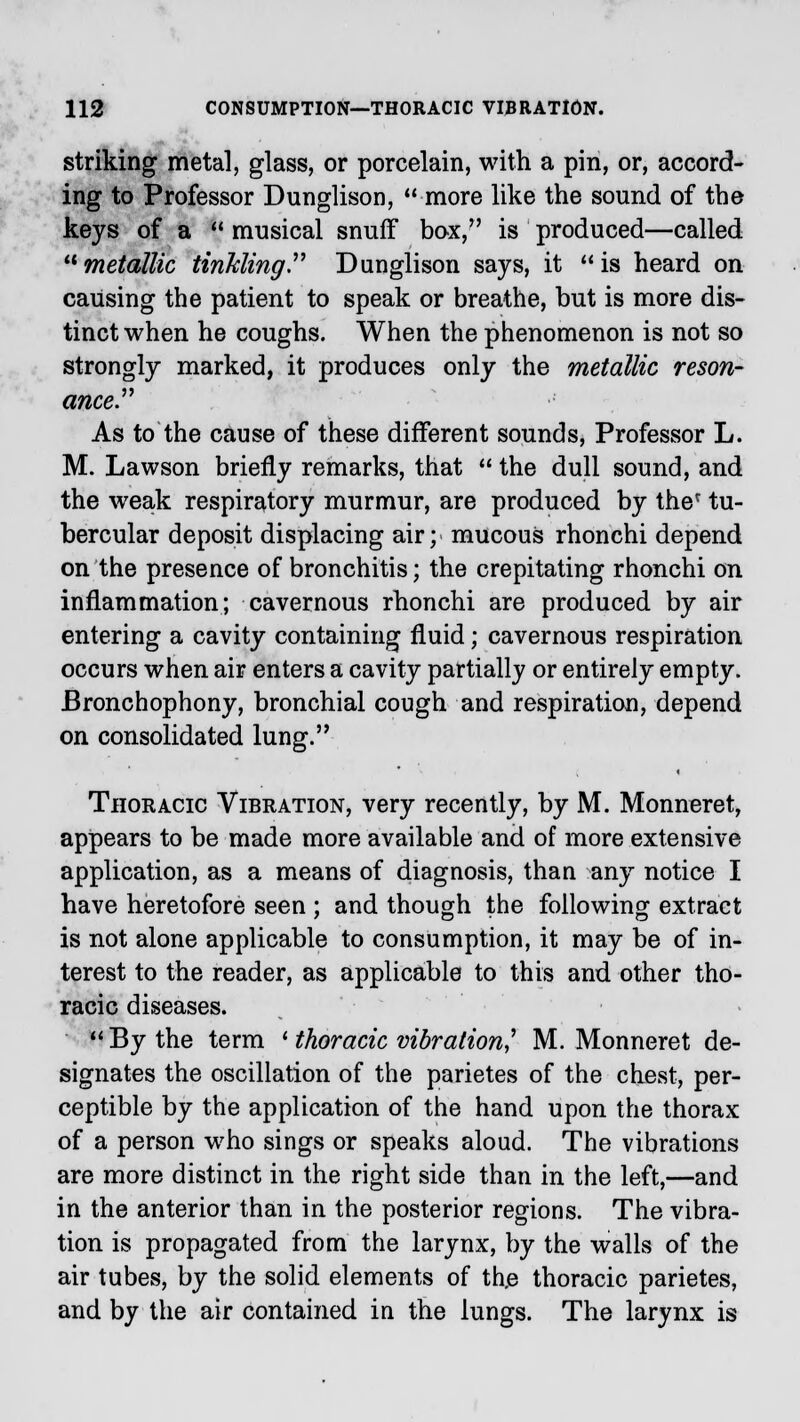 striking metal, glass, or porcelain, with a pin, or, accord- ing to Professor Dunglison, more like the sound of the keys of a  musical snuff box, is produced—called metallic tinkling Dunglison says, it is heard on causing the patient to speak or breathe, but is more dis- tinct when he coughs. When the phenomenon is not so strongly marked, it produces only the metallic reson- ance As to the cause of these different sounds, Professor L. M. Lawson briefly remarks, that  the dull sound, and the weak respiratory murmur, are produced by ther tu- bercular deposit displacing air; mucous rhonchi depend on the presence of bronchitis; the crepitating rhonchi on inflammation; cavernous rhonchi are produced by air entering a cavity containing fluid; cavernous respiration occurs when air enters a cavity partially or entirely empty. Bronchophony, bronchial cough and respiration, depend on consolidated lung. Thoracic Vibration, very recently, by M. Monneret, appears to be made more available and of more extensive application, as a means of diagnosis, than any notice I have heretofore seen ; and though the following extract is not alone applicable to consumption, it may be of in- terest to the reader, as applicable to this and other tho- racic diseases.  By the term ' thoracic vibration? M. Monneret de- signates the oscillation of the parietes of the chest, per- ceptible by the application of the hand upon the thorax of a person who sings or speaks aloud. The vibrations are more distinct in the right side than in the left,—and in the anterior than in the posterior regions. The vibra- tion is propagated from the larynx, by the walls of the air tubes, by the solid elements of th,e thoracic parietes, and by the air contained in the lungs. The larynx is
