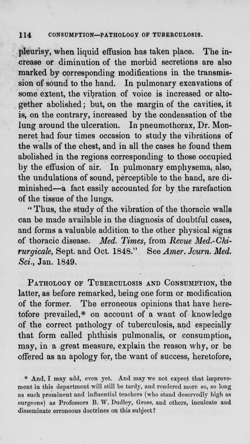 pleurisy, when liquid effusion has taken place. The in- crease or diminution of the morbid secretions are also marked by corresponding modifications in the transmis- sion of sound to the hand. In pulmonary excavations of some extent, the vibration of voice is increased or alto- gether abolished; but, on the margin of the cavities, it is, on the contrary, increased by the condensation of the lung around the ulceration. In pneumothorax, Dr. Mon- neret had four times occasion to study the vibrations of the walls of the chest, and in all the cases he found them abolished in the regions corresponding to those occupied by the effusion of air. In pulmonary emphysema, also, the undulations of sound, perceptible to the hand, are di- minished—a fact easily accounted for by the rarefaction of the tissue of the lungs.  Thus, the study of the vibration of the thoracic walls can be made available in the diagnosis of doubtful cases, and forms a valuable addition to the other physical signs of thoracic disease. Med. Times, from Revue Med.-Chi- rurgicale, Sept. and Get. 1848. See Amer. Jcurn. Med. Set., Jan. 1849. Pathology of Tuberculosis and Consumption, the latter, as before remarked, being one form or modification of the former. The erroneous opinions that have here- tofore prevailed,* on account of a want of knowledge of the correct pathology of tuberculosis, and especially that form called phthisis pulmonalis, or consumption, may, in a great measure, explain the reason why, or be offered as an apology for, the want of success, heretofore, * And, I may add, even yet. And may we not expect that improve- ment in this department will still be tardy, and rendered more so, so long as such prominent and influential teachers (who stand deservedly high as surgeons) as Professors B. W. Dudley, Gross, and others, inculcate and disseminate erroneous doctrines on this subject?