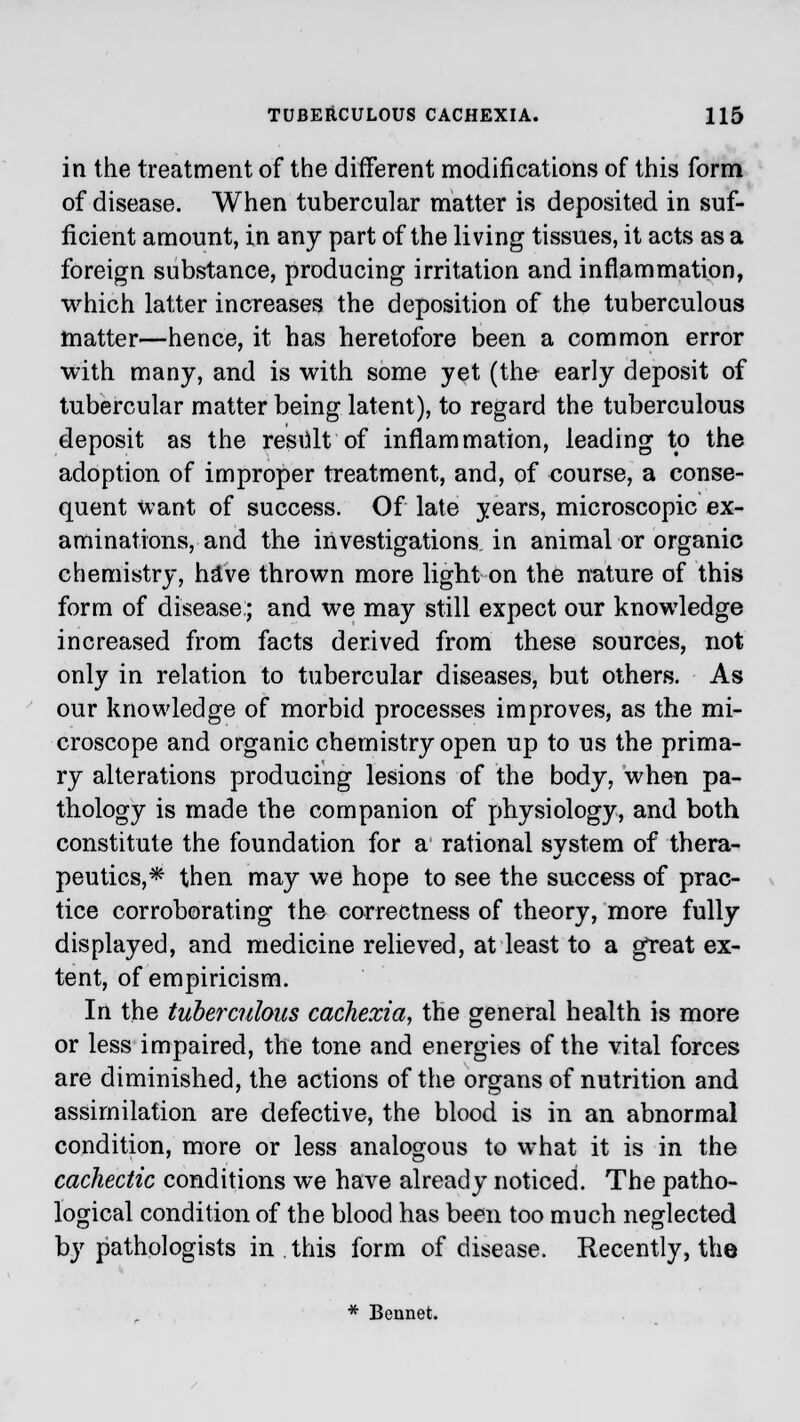 in the treatment of the different modifications of this form of disease. When tubercular matter is deposited in suf- ficient amount, in any part of the living tissues, it acts as a foreign substance, producing irritation and inflammation, which latter increases the deposition of the tuberculous matter—hence, it has heretofore been a common error with many, and is with some yet (the early deposit of tubercular matter being latent), to regard the tuberculous deposit as the result of inflammation, leading to the adoption of improper treatment, and, of course, a conse- quent want of success. Of late years, microscopic ex- aminations, and the investigations in animal or organic chemistry, hive thrown more light on the nature of this form of disease; and we may still expect our knowledge increased from facts derived from these sources, not only in relation to tubercular diseases, but others. As our knowledge of morbid processes improves, as the mi- croscope and organic chemistry open up to us the prima- ry alterations producing lesions of the body, when pa- thology is made the companion of physiology, and both constitute the foundation for a rational system of thera- peutics,* then may we hope to see the success of prac- tice corroborating the correctness of theory, more fully displayed, and medicine relieved, at least to a great ex- tent, of empiricism. In the tuberculous cachexia, the general health is more or less impaired, the tone and energies of the vital forces are diminished, the actions of the organs of nutrition and assimilation are defective, the blood is in an abnormal condition, more or less analogous to what it is in the cachectic conditions we have already noticed. The patho- logical condition of the blood has been too much neglected by pathologists in . this form of disease. Recently, the * Beunet.