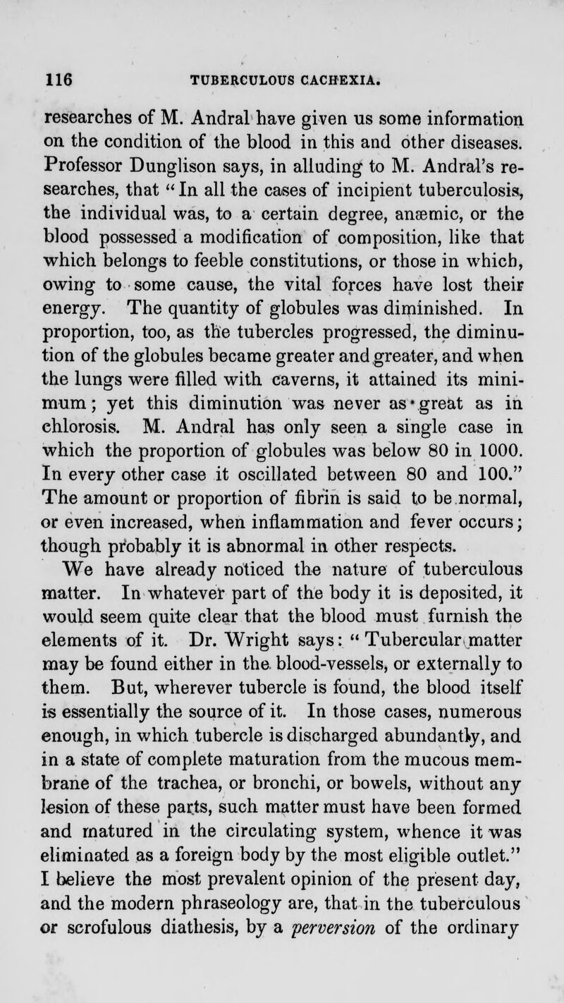 researches of M. Andral have given us some information on the condition of the blood in this and other diseases. Professor Dunglison says, in alluding to M. Andral's re- searches, that  In all the cases of incipient tuberculosis, the individual was, to a certain degree, anaemic, or the blood possessed a modification of composition, like that which belongs to feeble constitutions, or those in which, owing to some cause, the vital forces have lost their energy. The quantity of globules was diminished. In proportion, too, as the tubercles progressed, the diminu- tion of the globules became greater and greater, and when the lungs were filled with caverns, it attained its mini- mum ; yet this diminution was never as*great as in chlorosis. M. Andral has only seen a single case in which the proportion of globules was below 80 in 1000. In every other case it oscillated between 80 and 100. The amount or proportion of fibrin is said to be.normal, or even increased, when inflammation and fever occurs; though probably it is abnormal in other respects. We have already noticed the nature of tuberculous matter. In whatever part of the body it is deposited, it would seem quite clear that the blood must furnish the elements of it. Dr. Wright says:  Tubercular matter may be found either in the blood-vessels, or externally to them. But, wherever tubercle is found, the blood itself is essentially the source of it. In those cases, numerous enough, in which tubercle is discharged abundantly, and in a state of complete maturation from the mucous mem- brane of the trachea, or bronchi, or bowels, without any lesion of these parts, such matter must have been formed and matured in the circulating system, whence it was eliminated as a foreign body by the most eligible outlet. I believe the most prevalent opinion of the present day, and the modern phraseology are, that in the tuberculous or scrofulous diathesis, by a perversion of the ordinary