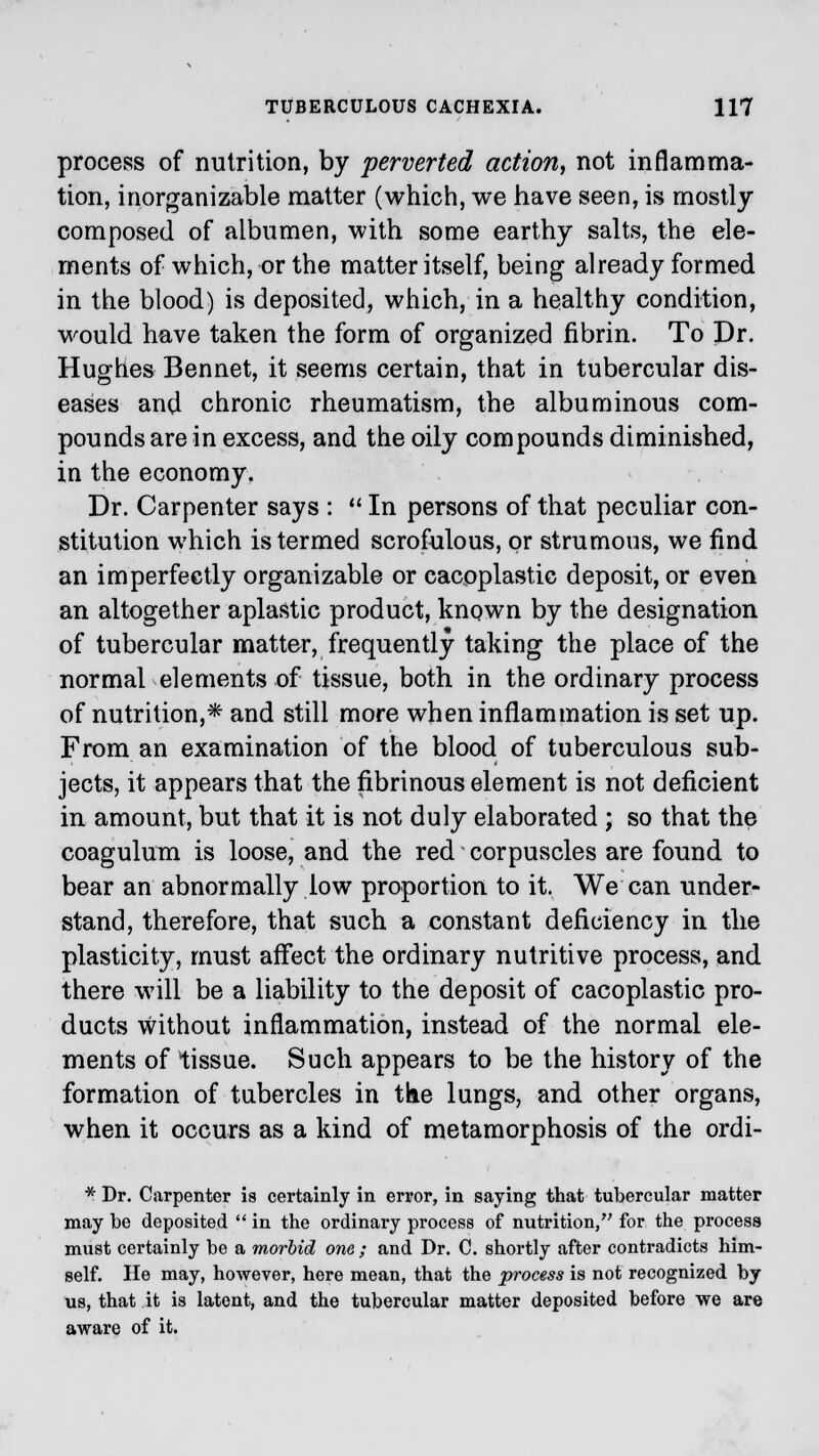 process of nutrition, by perverted action, not inflamma- tion, inorganizable matter (which, we have seen, is mostly composed of albumen, with some earthy salts, the ele- ments of which, or the matter itself, being already formed in the blood) is deposited, which, in a healthy condition, would have taken the form of organized fibrin. To Dr. Hughes Bennet, it seems certain, that in tubercular dis- eases and chronic rheumatism, the albuminous com- pounds are in excess, and the oily compounds diminished, in the economy. Dr. Carpenter says :  In persons of that peculiar con- stitution which is termed scrofulous, or strumous, we find an imperfectly organizable or cacoplastic deposit, or even an altogether aplastic product, known by the designation of tubercular matter, frequently taking the place of the normal elements of tissue, both in the ordinary process of nutrition,* and still more when inflammation is set up. From an examination of the blood of tuberculous sub- jects, it appears that the fibrinous element is not deficient in amount, but that it is not duly elaborated ; so that the coagulum is loose, and the red corpuscles are found to bear an abnormally low proportion to it. We can under- stand, therefore, that such a constant deficiency in the plasticity, must affect the ordinary nutritive process, and there will be a liability to the deposit of cacoplastic pro- ducts without inflammation, instead of the normal ele- ments of tissue. Such appears to be the history of the formation of tubercles in the lungs, and other organs, when it occurs as a kind of metamorphosis of the ordi- * Dr. Carpenter is certainly in error, in saying that tubercular matter may be deposited  in the ordinary process of nutrition, for the process must certainly be a morbid one ; and Dr. C. shortly after contradicts him- self. He may, however, here mean, that the process is not recognized by us, that it is latent, and the tubercular matter deposited before we are aware of it.