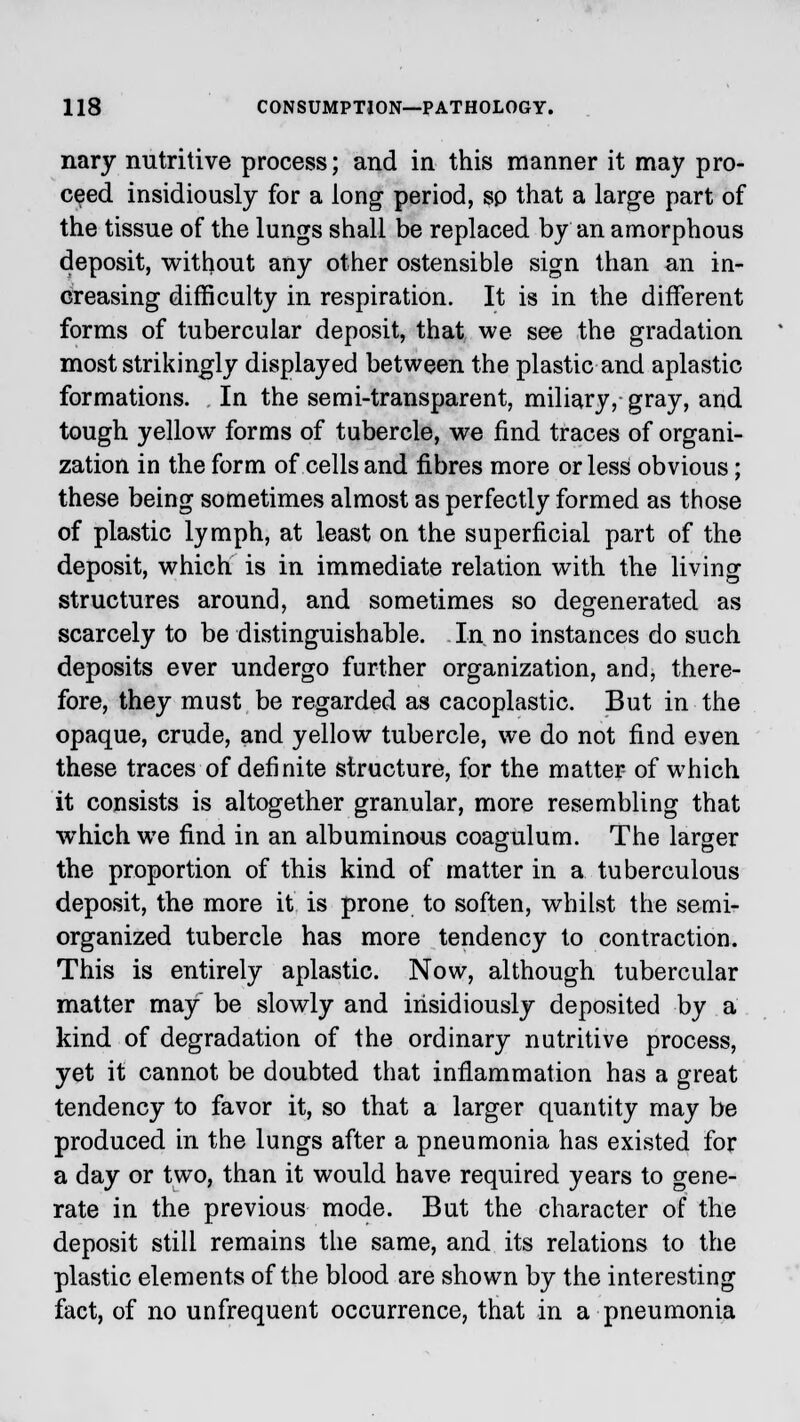 nary nutritive process; and in this manner it may pro- ceed insidiously for a long period, sp that a large part of the tissue of the lungs shall be replaced by an amorphous deposit, without any other ostensible sign than an in- creasing difficulty in respiration. It is in the different forms of tubercular deposit, that we see the gradation most strikingly displayed between the plastic and aplastic formations. In the semi-transparent, miliary, gray, and tough yellow forms of tubercle, we find traces of organi- zation in the form of cells and fibres more or less obvious; these being sometimes almost as perfectly formed as those of plastic lymph, at least on the superficial part of the deposit, which is in immediate relation with the living structures around, and sometimes so degenerated as scarcely to be distinguishable. In.no instances do such deposits ever undergo further organization, and, there- fore, they must be regarded as cacoplastic. But in the opaque, crude, and yellow tubercle, we do not find even these traces of definite structure, for the matter of which it consists is altogether granular, more resembling that which we find in an albuminous coagulum. The larger the proportion of this kind of matter in a tuberculous deposit, the more it is prone to soften, whilst the semi- organized tubercle has more tendency to contraction. This is entirely aplastic. Now, although tubercular matter may be slowly and insidiously deposited by a kind of degradation of the ordinary nutritive process, yet it cannot be doubted that inflammation has a great tendency to favor it, so that a larger quantity may be produced in the lungs after a pneumonia has existed for a day or two, than it would have required years to gene- rate in the previous mode. But the character of the deposit still remains the same, and its relations to the plastic elements of the blood are shown by the interesting fact, of no unfrequent occurrence, that in a pneumonia
