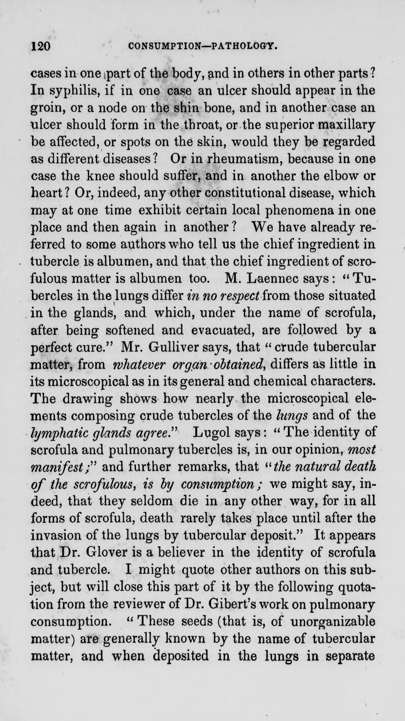cases in one ipart of the body, and in others in other parts ? In syphilis, if in one case an ulcer should appear in the groin, or a node on the shin bone, and in another case an ulcer should form in the throat, or the superior maxillary be affected, or spots on the skin, would they be regarded as different diseases? Or in rheumatism, because in one case the knee should suffer, and in another the elbow or heart? Or, indeed, any other constitutional disease, which may at one time exhibit certain local phenomena in one place and then again in another ? We have already re- ferred to some authors who tell us the chief ingredient in tubercle is albumen, and that the chief ingredient of scro- fulous matter is albumen too. M. Laennec says:  Tu- bercles in the lungs differ in no respect from those situated in the glands, and which, under the name of scrofula, after being softened and evacuated, are followed by a perfect cure. Mr. Gulliver says, that  crude tubercular matter, from whatever organ obtained, differs as little in its microscopical as in its general and chemical characters. The drawing shows how nearly the microscopical ele- ments composing crude tubercles of the lungs and of the lymphatic glands agree. Lugol says:  The identity of scrofula and pulmonary tubercles is, in our opinion, most manifest; and further remarks, that the natural death of the scrofulous, is by consumption; we might say, in- deed, that they seldom die in any other way, for in all forms of scrofula, death rarely takes place until after the invasion of the lungs by tubercular deposit. It appears that Dr. Glover is a believer in the identity of scrofula and tubercle. I might quote other authors on this sub- ject, but will close this part of it by the following quota- tion from the reviewer of Dr. Gibert's work on pulmonary consumption.  These seeds (that is, of unorganizable matter) are generally known by the name of tubercular matter, and when deposited in the lungs in separate
