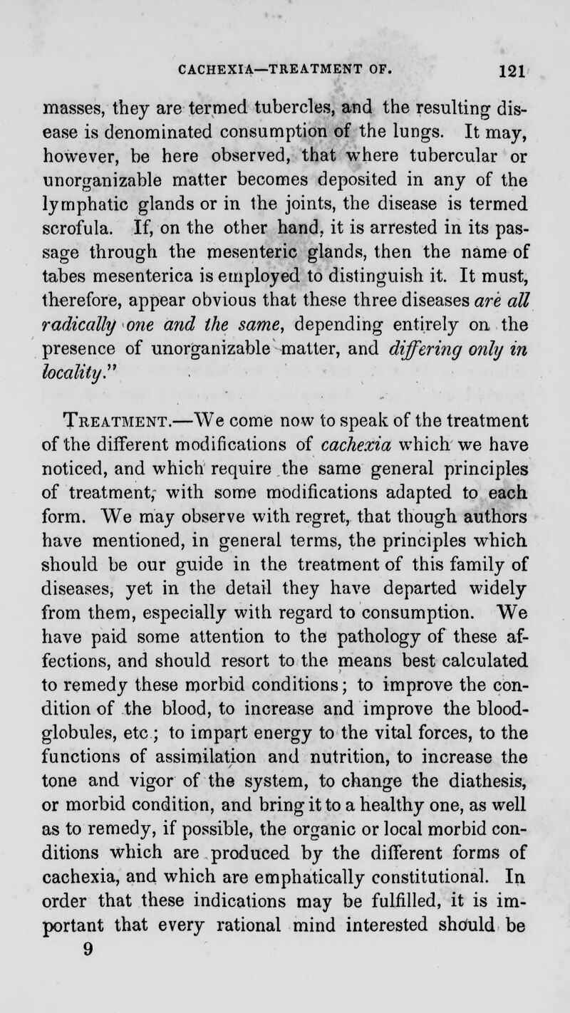 masses, they are termed tubercles, and the resulting dis- ease is denominated consumption of the lungs. It may, however, be here observed, that where tubercular or unorganizable matter becomes deposited in any of the lymphatic glands or in the joints, the disease is termed scrofula. If, on the other hand, it is arrested in its pas- sage through the mesenteric glands, then the name of tabes mesenterica is employed to distinguish it. It must, therefore, appear obvious that these three diseases are all radically one and the same, depending entirely on the presence of unorganizable matter, and differing only in locality Treatment.—We come now to speak of the treatment of the different modifications of cachexia which we have noticed, and which require the same general principles of treatment, with some modifications adapted to each form. We may observe with regret, that though authors have mentioned, in general terms, the principles which should be our guide in the treatment of this family of diseases, yet in the detail they have departed widely from them, especially with regard to consumption. We have paid some attention to the pathology of these af- fections, and should resort to the means best calculated to remedy these morbid conditions; to improve the con- dition of the blood, to increase and improve the blood- globules, etc ; to impart energy to the vital forces, to the functions of assimilation and nutrition, to increase the tone and vigor of the system, to change the diathesis, or morbid condition, and bring it to a healthy one, as well as to remedy, if possible, the organic or local morbid con- ditions which are produced by the different forms of cachexia, and which are emphatically constitutional. In order that these indications may be fulfilled, it is im- portant that every rational mind interested shduld be 9