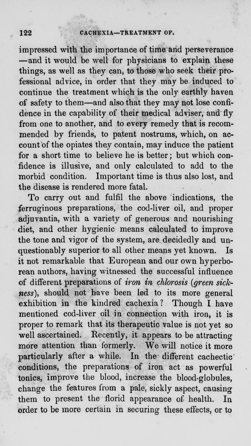 impressed with the importance of time and perseverance —and it would be well for physicians to explain these things, as well as they can, to those who seek their pro- fessional advice, in order that they may be induced to continue the treatment which is the only earthly haven of safety to them—and also that they may not lose confi- dence in the capability of their medical adviser, and fly from one to another, and to every remedy that is recom- mended by friends, to patent nostrums, which, on ac- count of the opiates they contain, may induce the patient for a short time to believe he is better; but which con- fidence is illusive, and only calculated to add to the morbid condition. Important time is thus also lost, and the disease is rendered more fatal. To carry out and fulfil the above indications, the ferruginous preparations, the cod-liver oil, and proper adjuvantia, with a variety of generous and nourishing diet, and other hygienic means calculated to improve the tone and vigor of the system, are decidedly and un- questionably superior to all other means yet known. Is it not remarkable that European and our own hyperbo- rean authors, having witnessed the successful influence of different preparations of iron in chlorosis {green sick- ness), should not have been led to its more general exhibition in the kindred cachexia? Though I have mentioned cod-liver oil in connection with iron, it is proper to remark that its therapeutic value is not yet so well ascertained. Recently, it appears to be attracting more attention than formerly. We will notice it more particularly after a while. In the different cachectic' conditions, the preparations of iron act as powerful tonics, improve the blood, increase the blood-globules, change the features from a pale, sickly aspect, causing them to present the florid appearance of health. In order to be more certain in securing these effects, or to