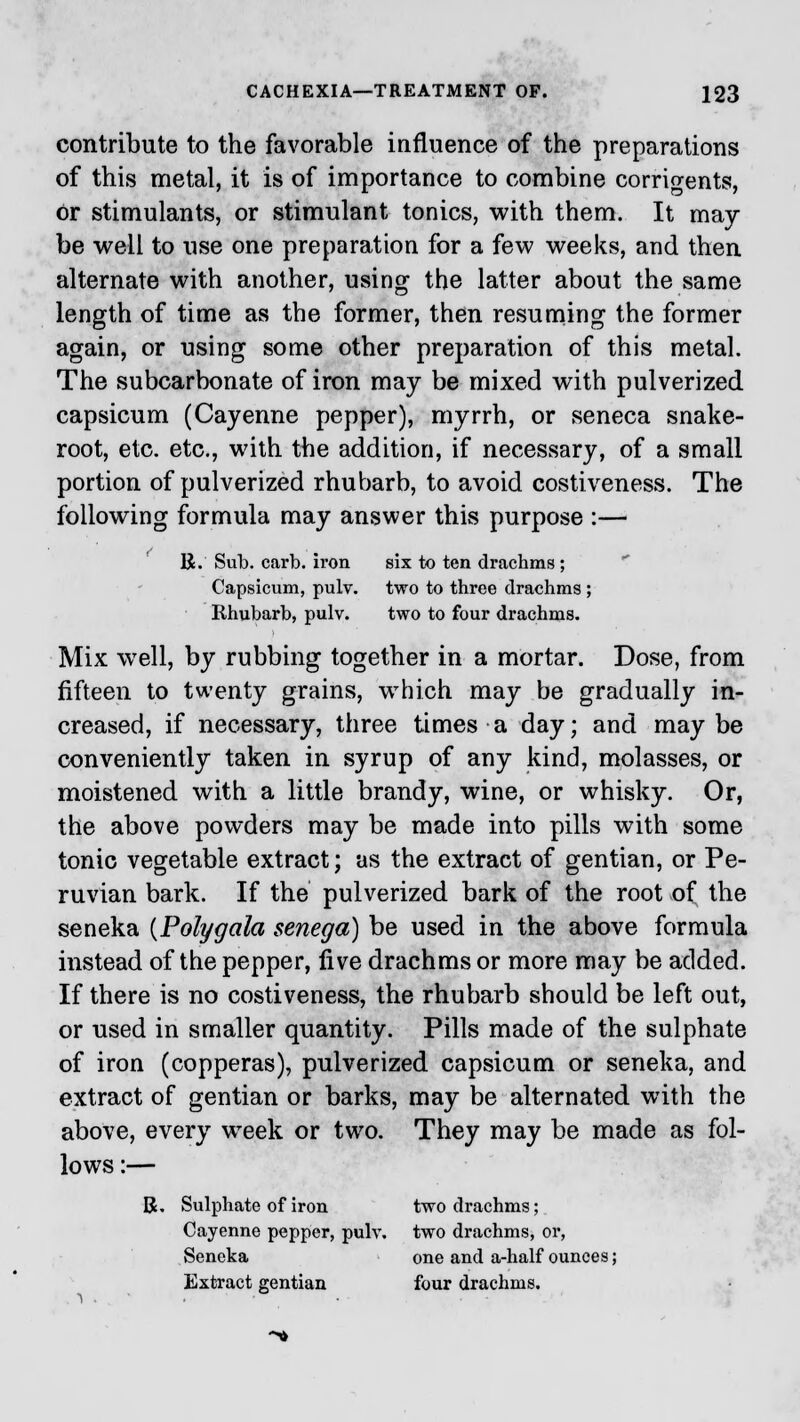 contribute to the favorable influence of the preparations of this metal, it is of importance to combine corrigents, or stimulants, or stimulant tonics, with them. It may- be well to use one preparation for a few weeks, and then alternate with another, using the latter about the same length of time as the former, then resuming the former again, or using some other preparation of this metal. The subcarbonate of iron may be mixed with pulverized capsicum (Cayenne pepper), myrrh, or seneca snake- root, etc. etc., with the addition, if necessary, of a small portion of pulverized rhubarb, to avoid costiveness. The following formula may answer this purpose :— B. Sub. carb. iron six to ten drachms; Capsicum, pulv. two to three drachms ; Rhubarb, pulv. two to four drachms. Mix well, by rubbing together in a mortar. Dose, from fifteen to twenty grains, which may be gradually in- creased, if necessary, three times a day; and maybe conveniently taken in syrup of any kind, molasses, or moistened with a little brandy, wine, or whisky. Or, the above powders may be made into pills with some tonic vegetable extract; as the extract of gentian, or Pe- ruvian bark. If the pulverized bark of the root of the seneka {Polygala senega) be used in the above formula instead of the pepper, five drachms or more may be added. If there is no costiveness, the rhubarb should be left out, or used in smaller quantity. Pills made of the sulphate of iron (copperas), pulverized capsicum or seneka, and extract of gentian or barks, may be alternated with the above, every week or two. They may be made as fol- lows :— B. Sulphate of iron two drachms; Cayenne pepper, pulv. two drachms, or, Seneka one and a-half ounces; Extract gentian four drachms.